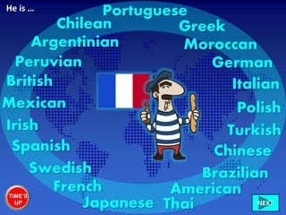 French
British Italian
German
Swedish
Irish
Chilean
Peruvian
Mexican
American
Brazilian
Moroccan
Greek
Chinese
Portuguese
Turkish
Polish
Spanish
Japanese Thai
Argentinian
He is …
TIME’S
UP NEXT
 