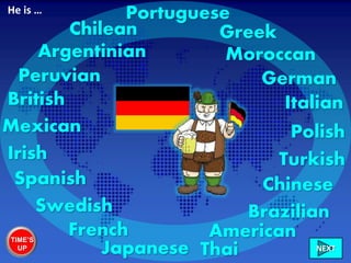 German
British Italian
French
Swedish
Irish
Chilean
Peruvian
Mexican
American
Brazilian
Moroccan
Greek
Chinese
Portuguese
Turkish
Polish
Spanish
Japanese Thai
Argentinian
He is …
TIME’S
UP NEXT
 