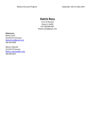Medical Assistant Program September 2013 to May 2014
Katrin Ross
2111 W Wiswall
Peoria Il, 61605
Cell 309.648.6651
Kittyross165@gmail.com
References
Marty Clinch
ICC/HCCTP Instructor
Martyclinch@gmail.com
309.264.9038
Monica Arbuckle
ICC/HCCTP Director
Monica.arbuckle@icc.edu
309.690.6912
 
