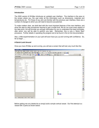 PVElite 2005 version                         Quick Start                                 Page 1 of 24

Introduction

The 2005 version of PVElite introduces an updated user interface. The interface is the area on
the screen where you, the user enter all the information such as dimensions, materials and
temperatures etc. For those of you who are familiar with the previous user interface, there are a
number of changes to which you will need to become accustomed.

To make matters clear, we shall deal with the most important features of the new interface, and
show the step by step procedures required to get a model built. We do not cover every aspect of
the data entry, but will provide you enough information for you to understand the basic principles,
after which, you will be able to perform any task. Remember, this is only a ‘Quick Start’
procedure. Further details in operating the program are to be found in the on line documentation.

Also, a little experimentation on your part will soon have you up and running with confidence. So,
let us begin…..

A Quick Look Around

Once you have PVElite up and running, you will see a screen that will look very much like this:




Before getting into any details let us simply build a simple vertical vessel. Our first attempt is a
vessel with 3 parts as shown below:
 