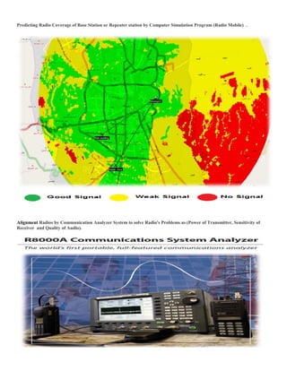 Predicting Radio Coverage of Base Station or Repeater station by Computer Simulation Program (Radio Mobile) .
Alignment Radios by Communication Analyzer System to solve Radio's Problems as (Power of Transmitter, Sensitivity of
Receiver and Quality of Audio).
 