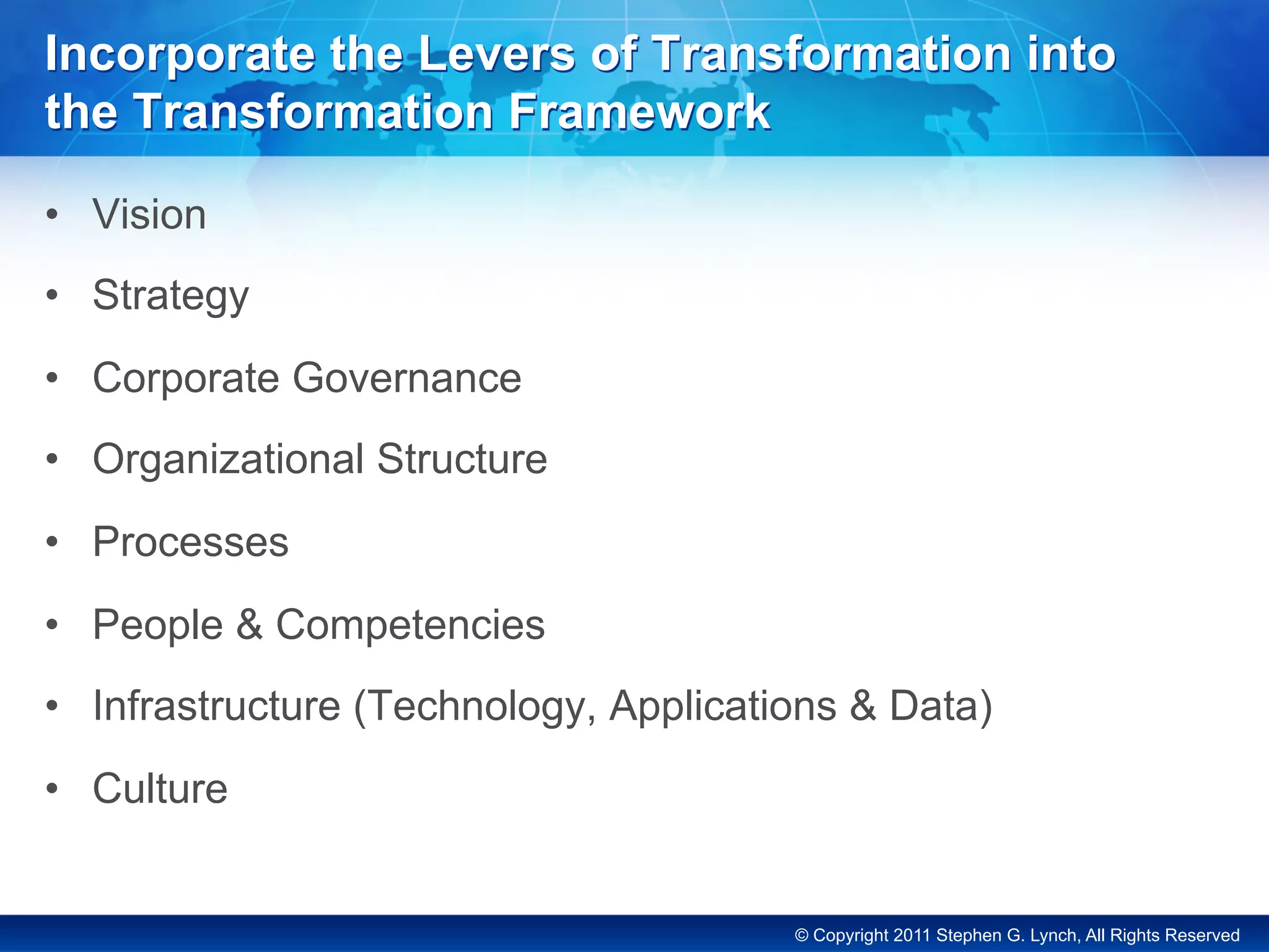 © Copyright 2011 Stephen G. Lynch, All Rights Reserved
Incorporate the Levers of Transformation into
the Transformation Framework
•  Vision
•  Strategy
•  Corporate Governance
•  Organizational Structure
•  Processes
•  People & Competencies
•  Infrastructure (Technology, Applications & Data)
•  Culture
 