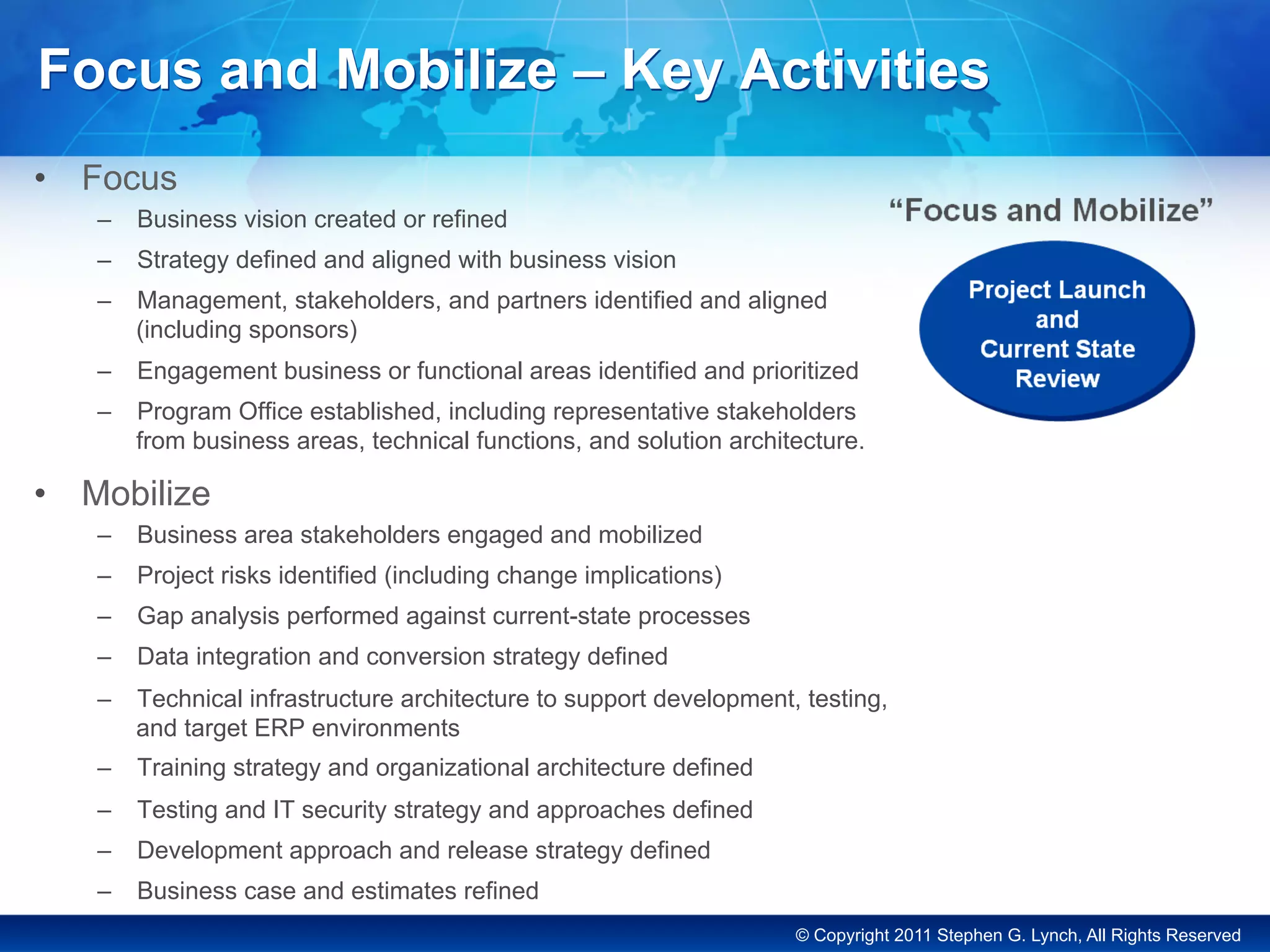 © Copyright 2011 Stephen G. Lynch, All Rights Reserved
Focus and Mobilize – Key Activities
•  Focus
–  Business vision created or refined
–  Strategy defined and aligned with business vision
–  Management, stakeholders, and partners identified and aligned
(including sponsors)
–  Engagement business or functional areas identified and prioritized
–  Program Office established, including representative stakeholders
from business areas, technical functions, and solution architecture.
•  Mobilize
–  Business area stakeholders engaged and mobilized
–  Project risks identified (including change implications)
–  Gap analysis performed against current-state processes
–  Data integration and conversion strategy defined
–  Technical infrastructure architecture to support development, testing,
and target ERP environments
–  Training strategy and organizational architecture defined
–  Testing and IT security strategy and approaches defined
–  Development approach and release strategy defined
–  Business case and estimates refined
 