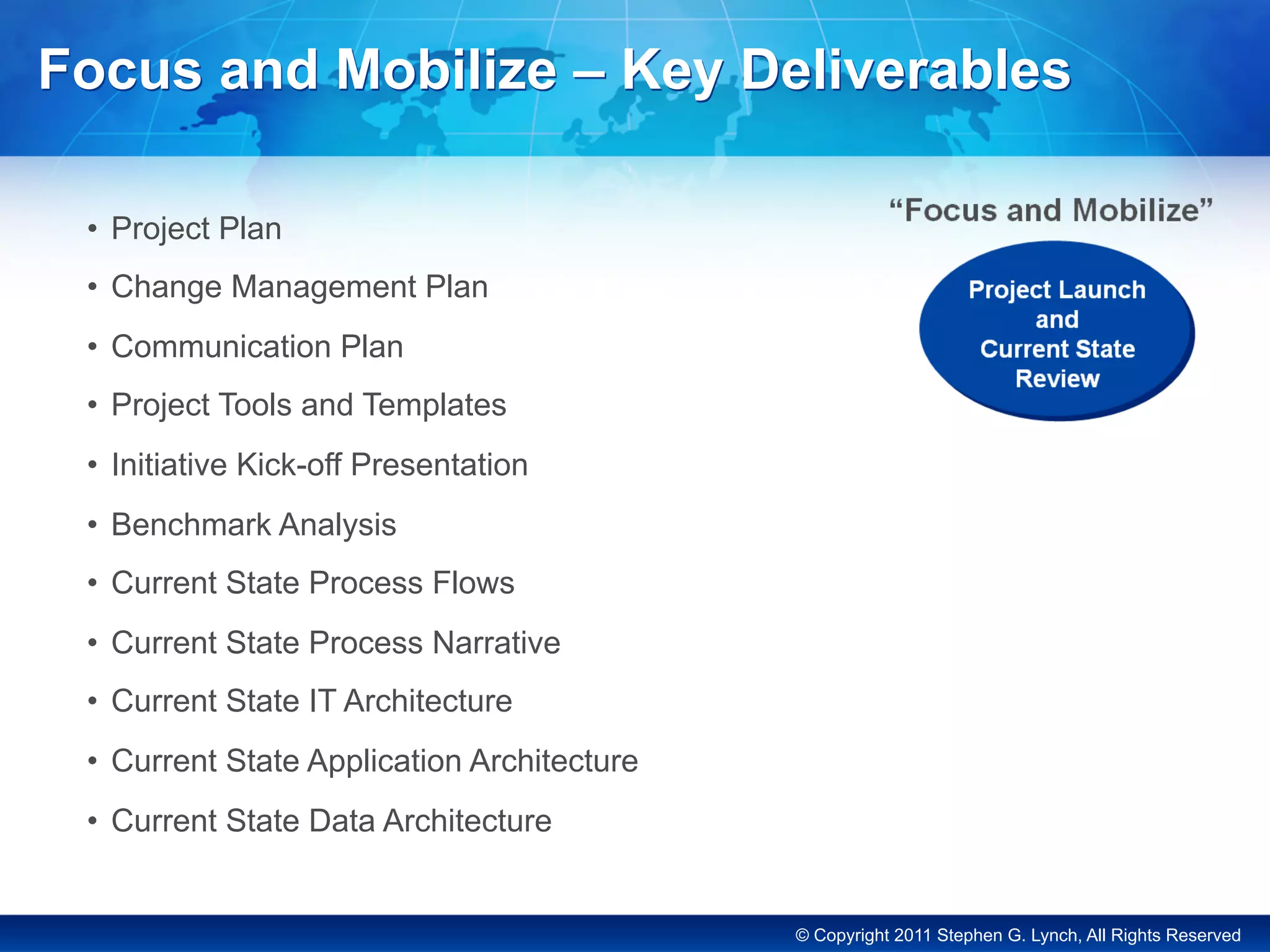 © Copyright 2011 Stephen G. Lynch, All Rights Reserved
Focus and Mobilize – Key Deliverables
•  Project Plan
•  Change Management Plan
•  Communication Plan
•  Project Tools and Templates
•  Initiative Kick-off Presentation
•  Benchmark Analysis
•  Current State Process Flows
•  Current State Process Narrative
•  Current State IT Architecture
•  Current State Application Architecture
•  Current State Data Architecture
 