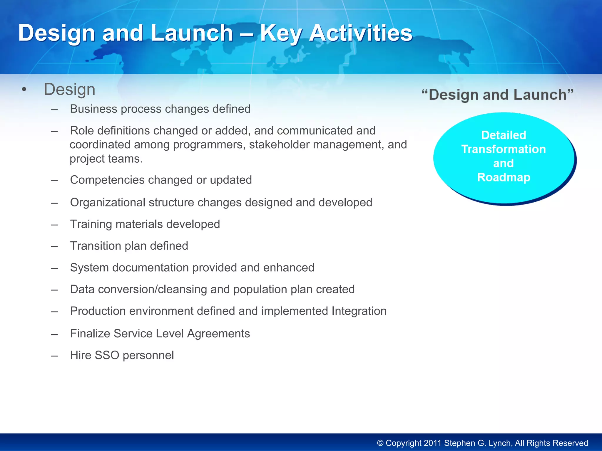 © Copyright 2011 Stephen G. Lynch, All Rights Reserved
Design and Launch – Key Activities
•  Design
–  Business process changes defined
–  Role definitions changed or added, and communicated and
coordinated among programmers, stakeholder management, and
project teams.
–  Competencies changed or updated
–  Organizational structure changes designed and developed
–  Training materials developed
–  Transition plan defined
–  System documentation provided and enhanced
–  Data conversion/cleansing and population plan created
–  Production environment defined and implemented Integration
–  Finalize Service Level Agreements
–  Hire SSO personnel
 
