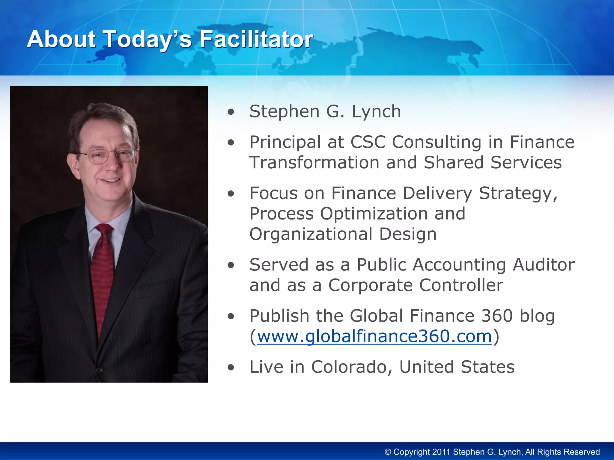 © Copyright 2011 Stephen G. Lynch, All Rights Reserved
About Today’s Facilitator
•  Stephen G. Lynch
•  Principal at CSC Consulting in Finance
Transformation and Shared Services
•  Focus on Finance Delivery Strategy,
Process Optimization and
Organizational Design
•  Served as a Public Accounting Auditor
and as a Corporate Controller
•  Publish the Global Finance 360 blog
(www.globalfinance360.com)
•  Live in Colorado, United States
 