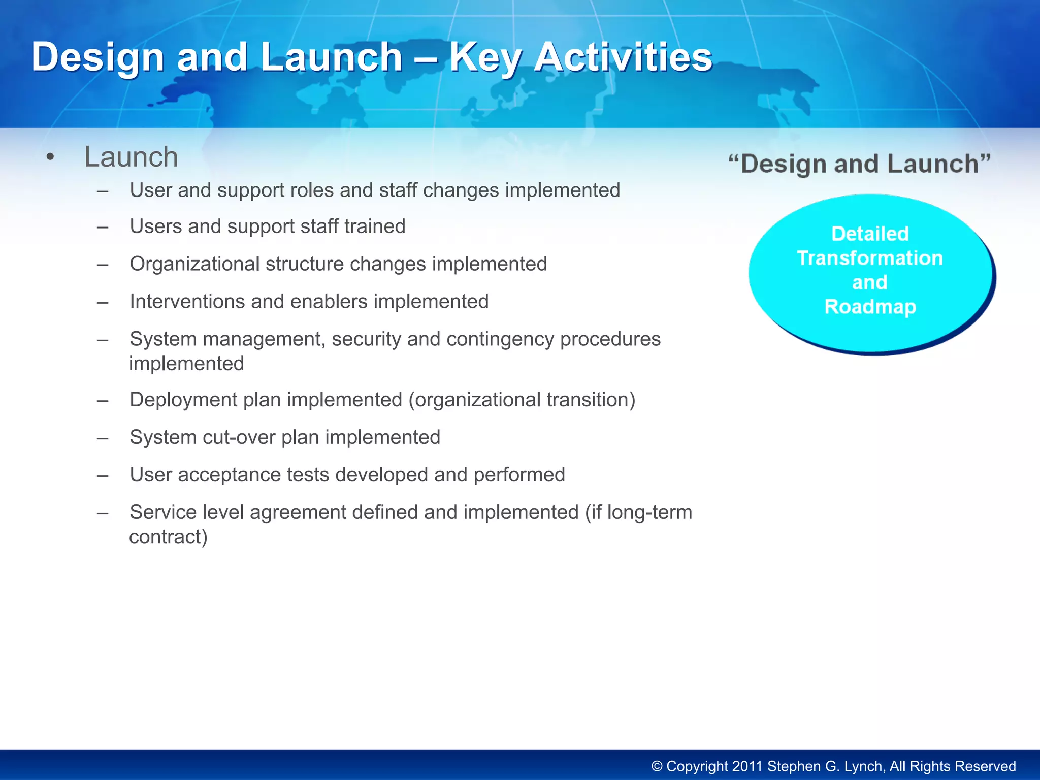 © Copyright 2011 Stephen G. Lynch, All Rights Reserved
Design and Launch – Key Activities
•  Launch
–  User and support roles and staff changes implemented
–  Users and support staff trained
–  Organizational structure changes implemented
–  Interventions and enablers implemented
–  System management, security and contingency procedures
implemented
–  Deployment plan implemented (organizational transition)
–  System cut-over plan implemented
–  User acceptance tests developed and performed
–  Service level agreement defined and implemented (if long-term
contract)
 