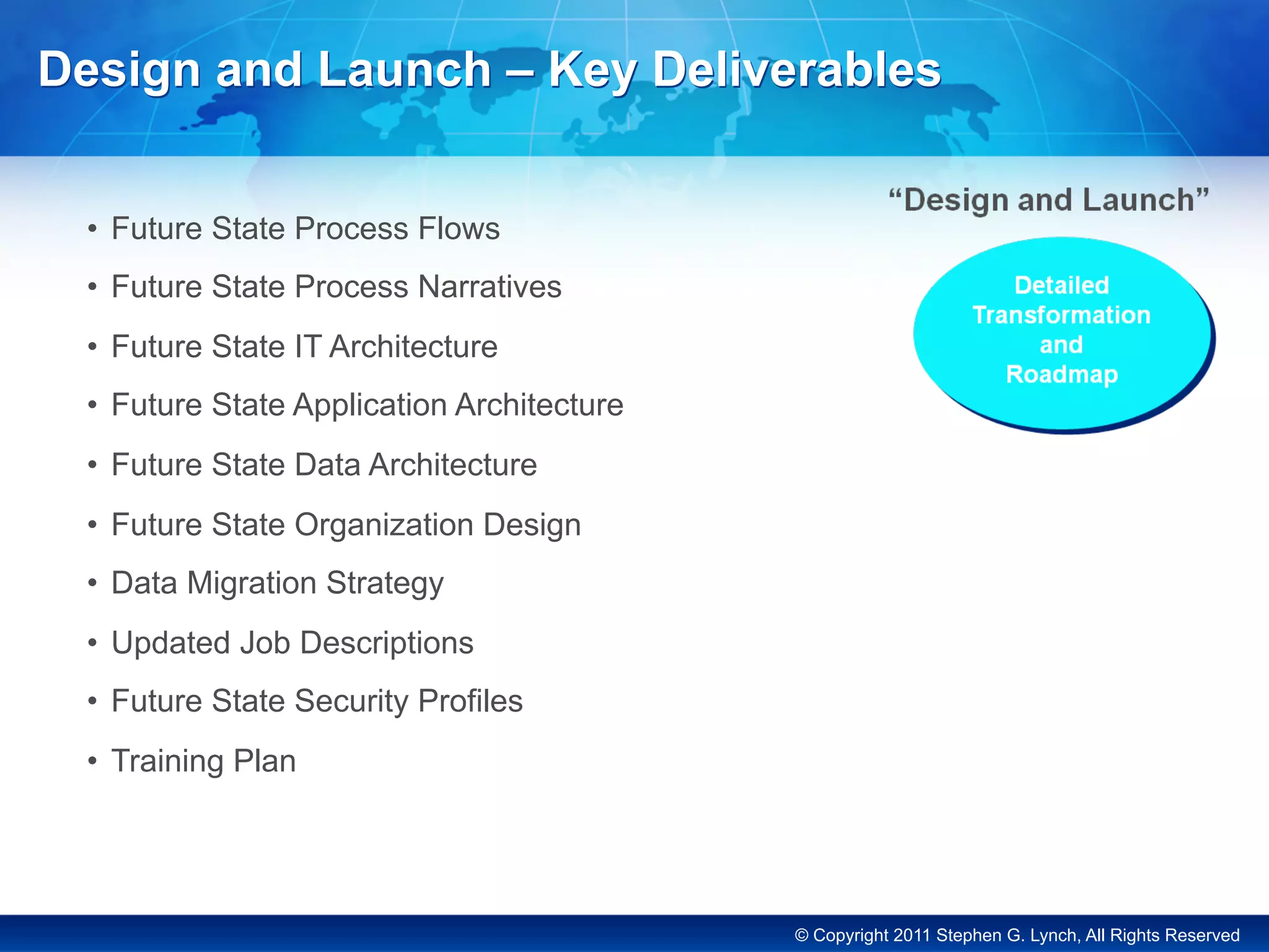 © Copyright 2011 Stephen G. Lynch, All Rights Reserved
Design and Launch – Key Deliverables
•  Future State Process Flows
•  Future State Process Narratives
•  Future State IT Architecture
•  Future State Application Architecture
•  Future State Data Architecture
•  Future State Organization Design
•  Data Migration Strategy
•  Updated Job Descriptions
•  Future State Security Profiles
•  Training Plan
 