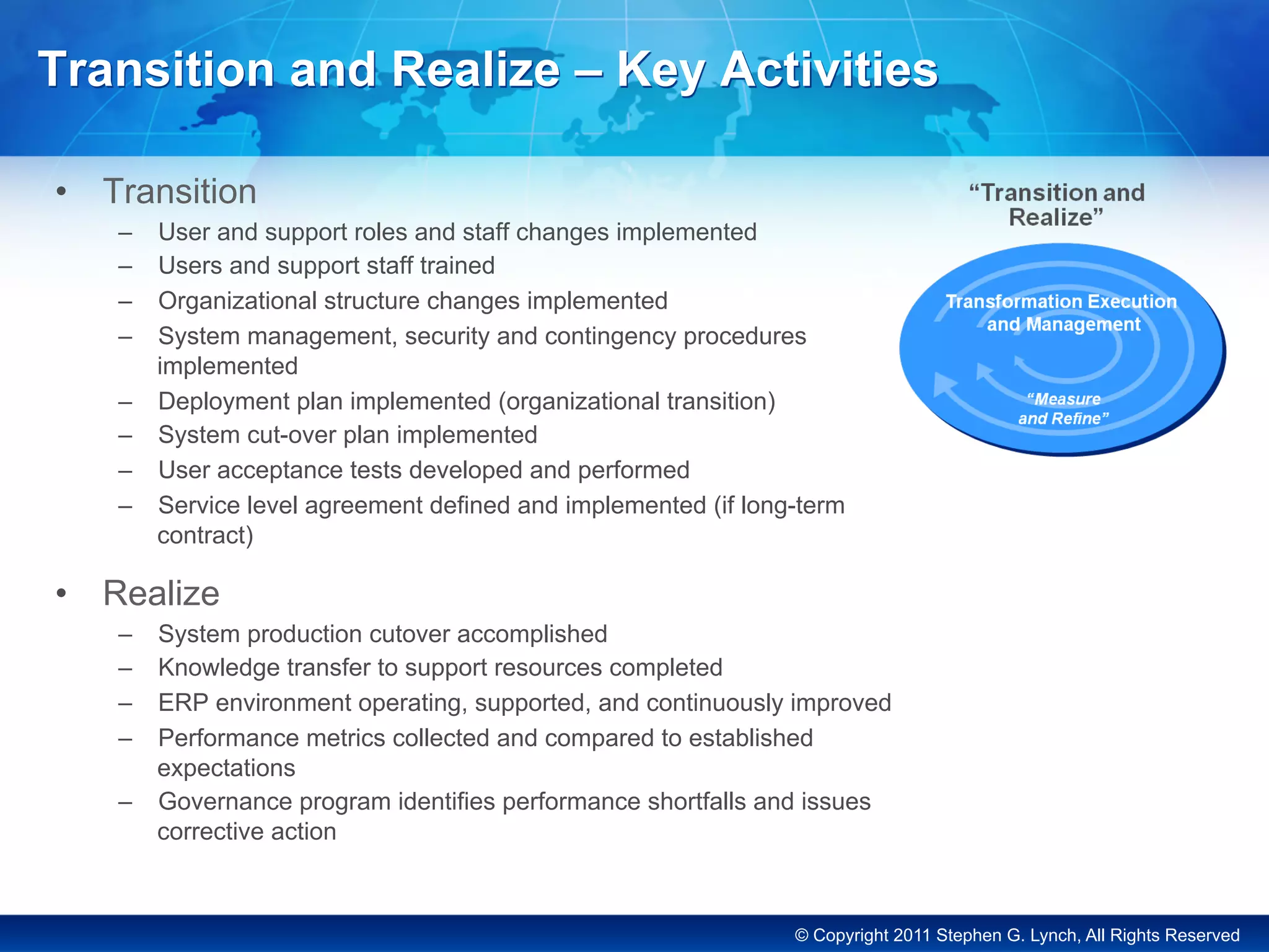 © Copyright 2011 Stephen G. Lynch, All Rights Reserved
Transition and Realize – Key Activities
•  Transition
–  User and support roles and staff changes implemented
–  Users and support staff trained
–  Organizational structure changes implemented
–  System management, security and contingency procedures
implemented
–  Deployment plan implemented (organizational transition)
–  System cut-over plan implemented
–  User acceptance tests developed and performed
–  Service level agreement defined and implemented (if long-term
contract)
•  Realize
–  System production cutover accomplished
–  Knowledge transfer to support resources completed
–  ERP environment operating, supported, and continuously improved
–  Performance metrics collected and compared to established
expectations
–  Governance program identifies performance shortfalls and issues
corrective action
 