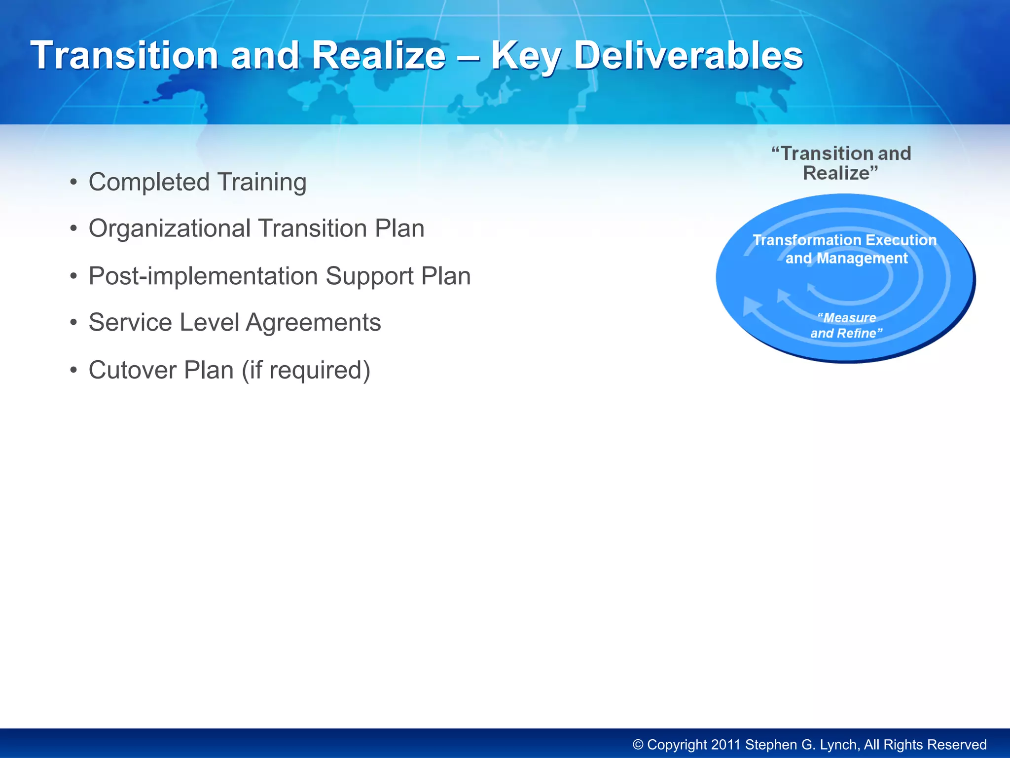 © Copyright 2011 Stephen G. Lynch, All Rights Reserved
Transition and Realize – Key Deliverables
•  Completed Training
•  Organizational Transition Plan
•  Post-implementation Support Plan
•  Service Level Agreements
•  Cutover Plan (if required)
 