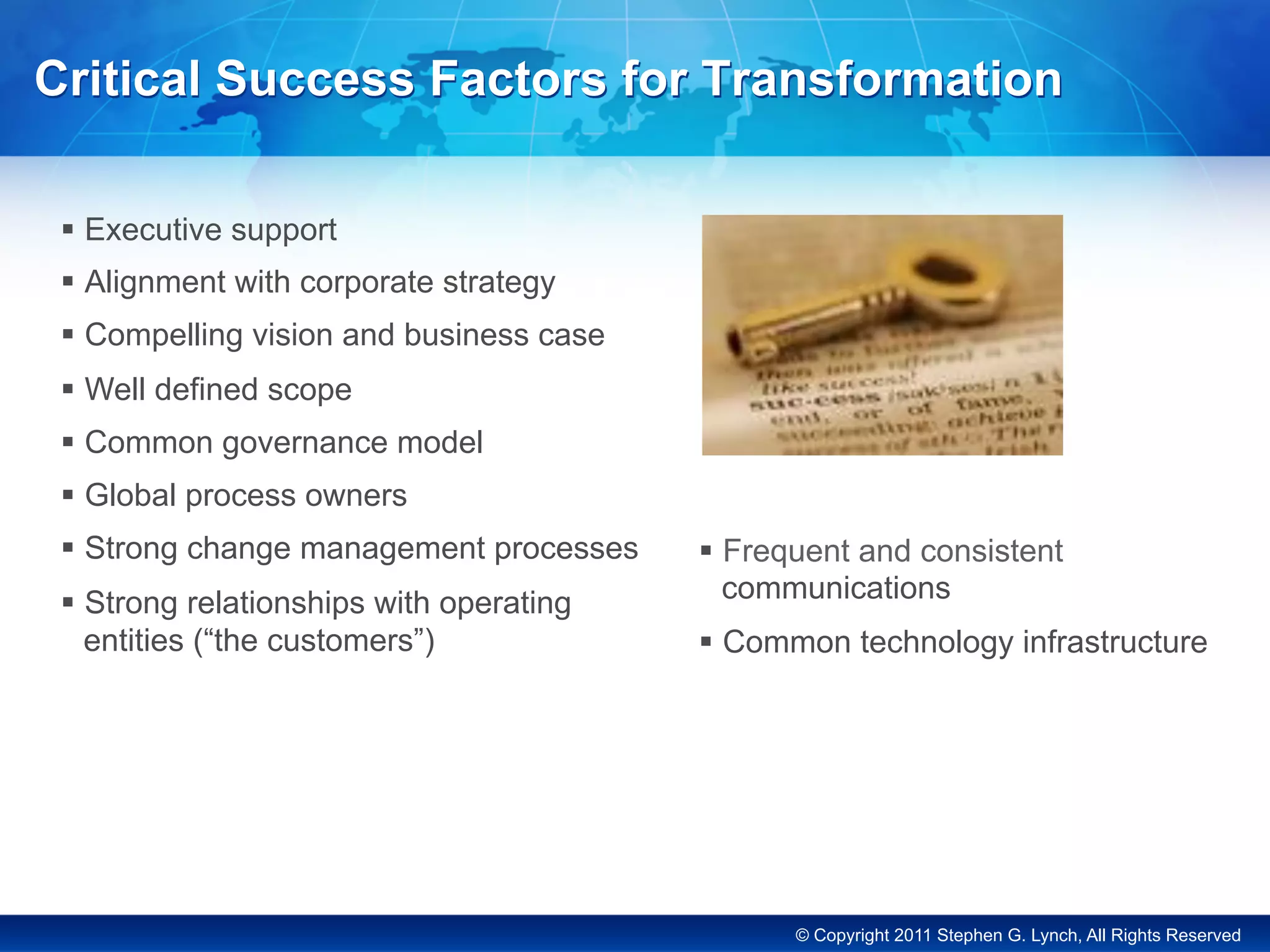 © Copyright 2011 Stephen G. Lynch, All Rights Reserved
Critical Success Factors for Transformation
§  Executive support
§  Alignment with corporate strategy
§  Compelling vision and business case
§  Well defined scope
§  Common governance model
§  Global process owners
§  Strong change management processes
§  Strong relationships with operating
entities (“the customers”)
§  Frequent and consistent
communications
§  Common technology infrastructure
 
