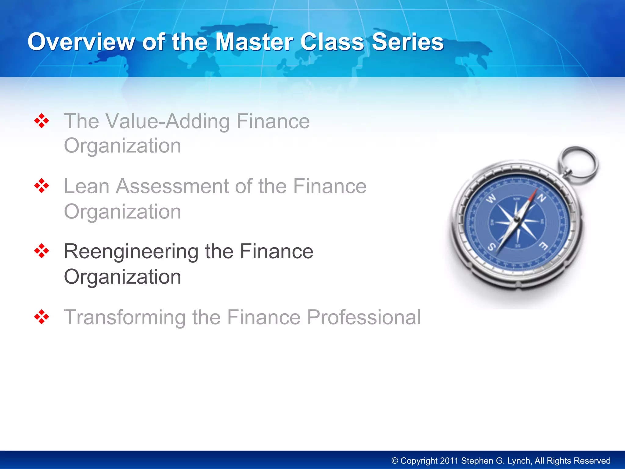 © Copyright 2011 Stephen G. Lynch, All Rights Reserved
Overview of the Master Class Series
v  The Value-Adding Finance
Organization
v  Lean Assessment of the Finance
Organization
v  Reengineering the Finance
Organization
v  Transforming the Finance Professional
 