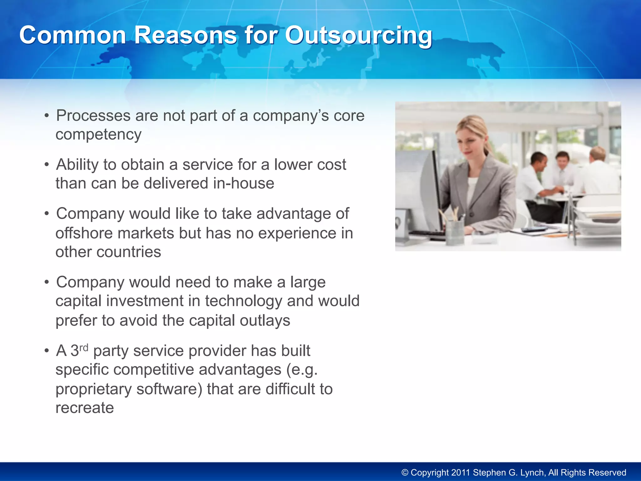 © Copyright 2011 Stephen G. Lynch, All Rights Reserved
Common Reasons for Outsourcing
•  Processes are not part of a company’s core
competency
•  Ability to obtain a service for a lower cost
than can be delivered in-house
•  Company would like to take advantage of
offshore markets but has no experience in
other countries
•  Company would need to make a large
capital investment in technology and would
prefer to avoid the capital outlays
•  A 3rd party service provider has built
specific competitive advantages (e.g.
proprietary software) that are difficult to
recreate
 