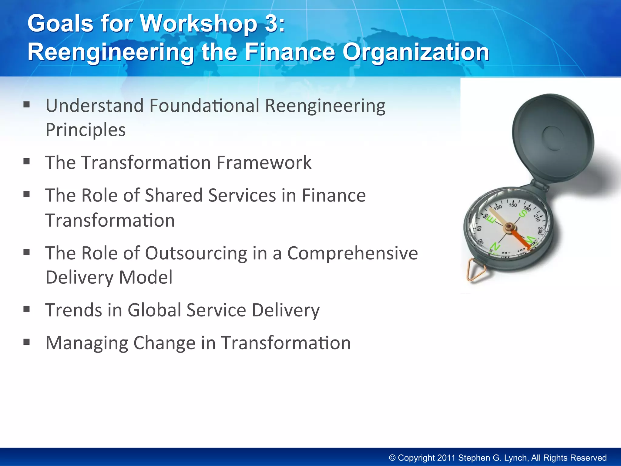 © Copyright 2011 Stephen G. Lynch, All Rights Reserved
Goals for Workshop 3:
Reengineering the Finance Organization
§  Understand	Founda-onal	Reengineering	
Principles	
§  The	Transforma-on	Framework	
§  The	Role	of	Shared	Services	in	Finance	
Transforma-on	
§  The	Role	of	Outsourcing	in	a	Comprehensive	
Delivery	Model	
§  Trends	in	Global	Service	Delivery	
§  Managing	Change	in	Transforma-on	
 