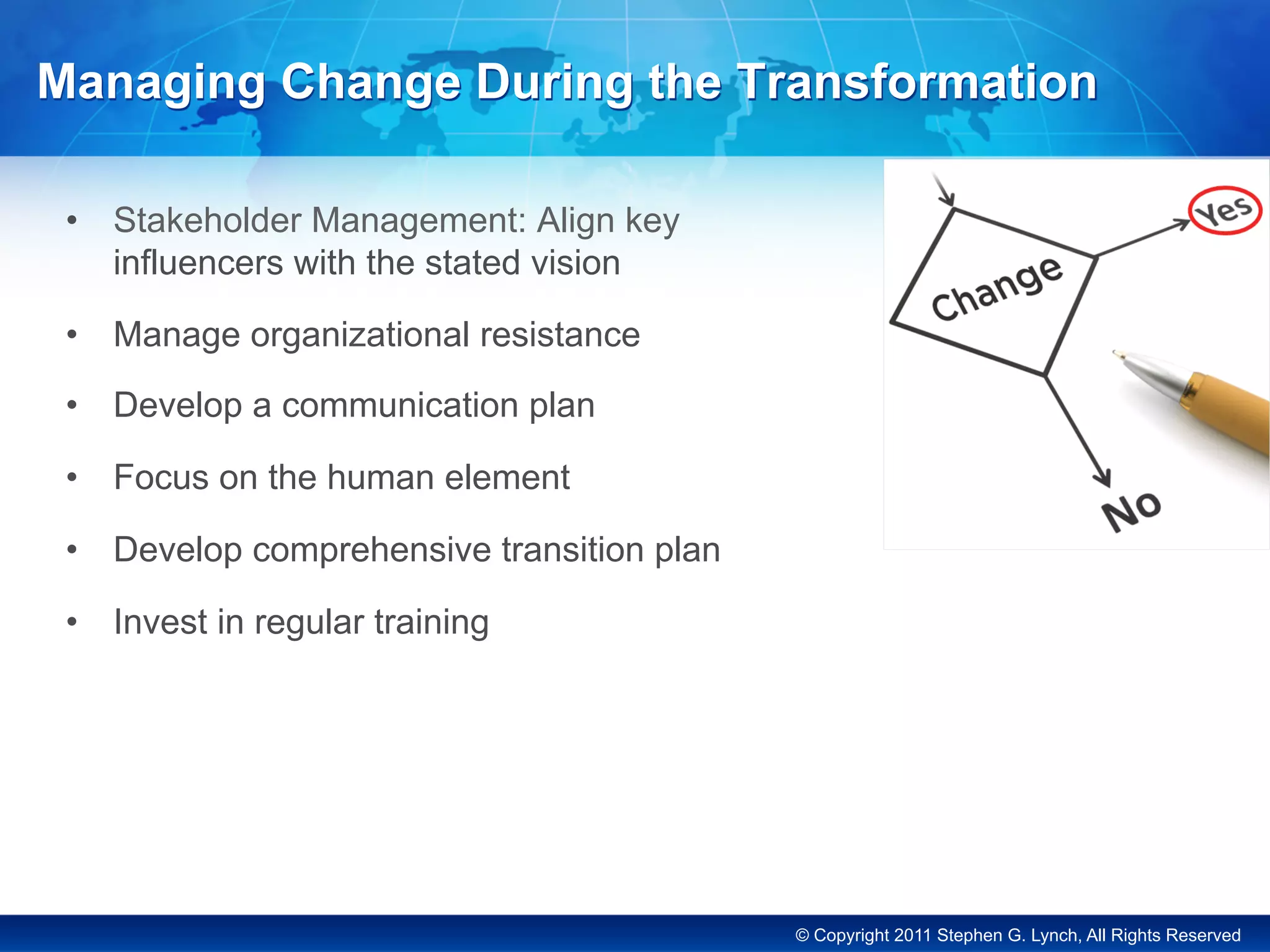 © Copyright 2011 Stephen G. Lynch, All Rights Reserved
Managing Change During the Transformation
•  Stakeholder Management: Align key
influencers with the stated vision
•  Manage organizational resistance
•  Develop a communication plan
•  Focus on the human element
•  Develop comprehensive transition plan
•  Invest in regular training
 