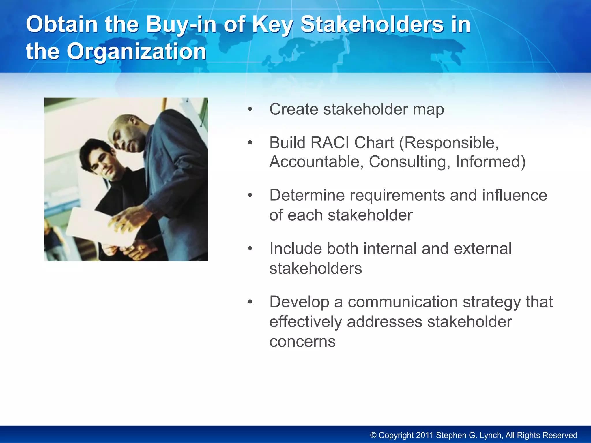 © Copyright 2011 Stephen G. Lynch, All Rights Reserved
Obtain the Buy-in of Key Stakeholders in
the Organization
•  Create stakeholder map
•  Build RACI Chart (Responsible,
Accountable, Consulting, Informed)
•  Determine requirements and influence
of each stakeholder
•  Include both internal and external
stakeholders
•  Develop a communication strategy that
effectively addresses stakeholder
concerns
 