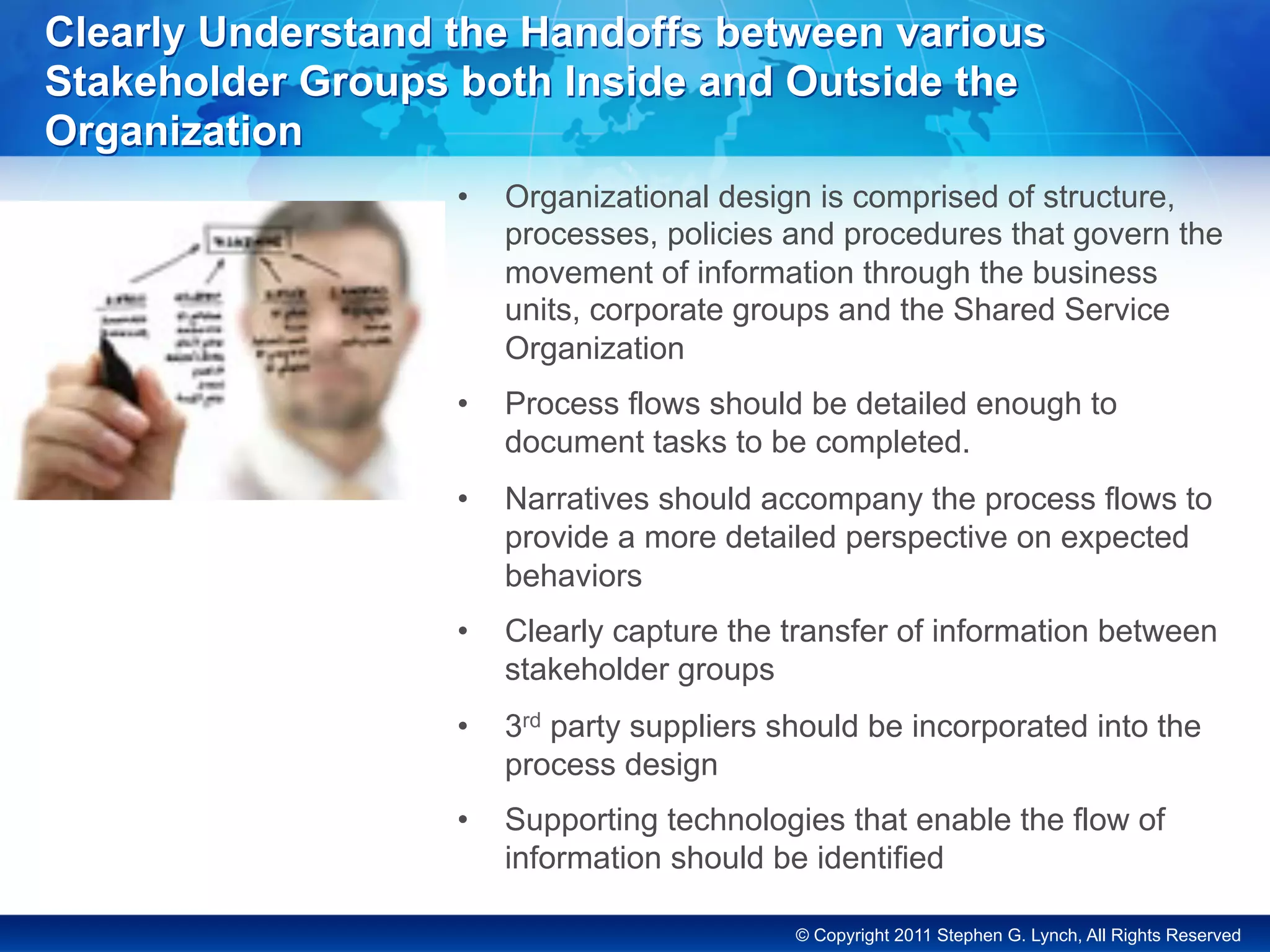 © Copyright 2011 Stephen G. Lynch, All Rights Reserved
Clearly Understand the Handoffs between various
Stakeholder Groups both Inside and Outside the
Organization
•  Organizational design is comprised of structure,
processes, policies and procedures that govern the
movement of information through the business
units, corporate groups and the Shared Service
Organization
•  Process flows should be detailed enough to
document tasks to be completed.
•  Narratives should accompany the process flows to
provide a more detailed perspective on expected
behaviors
•  Clearly capture the transfer of information between
stakeholder groups
•  3rd party suppliers should be incorporated into the
process design
•  Supporting technologies that enable the flow of
information should be identified
 