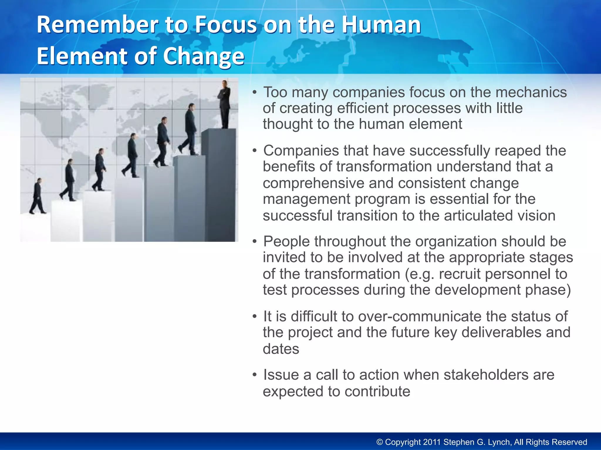 © Copyright 2011 Stephen G. Lynch, All Rights Reserved
Remember	to	Focus	on	the	Human	
Element	of	Change	
•  Too many companies focus on the mechanics
of creating efficient processes with little
thought to the human element
•  Companies that have successfully reaped the
benefits of transformation understand that a
comprehensive and consistent change
management program is essential for the
successful transition to the articulated vision
•  People throughout the organization should be
invited to be involved at the appropriate stages
of the transformation (e.g. recruit personnel to
test processes during the development phase)
•  It is difficult to over-communicate the status of
the project and the future key deliverables and
dates
•  Issue a call to action when stakeholders are
expected to contribute
 