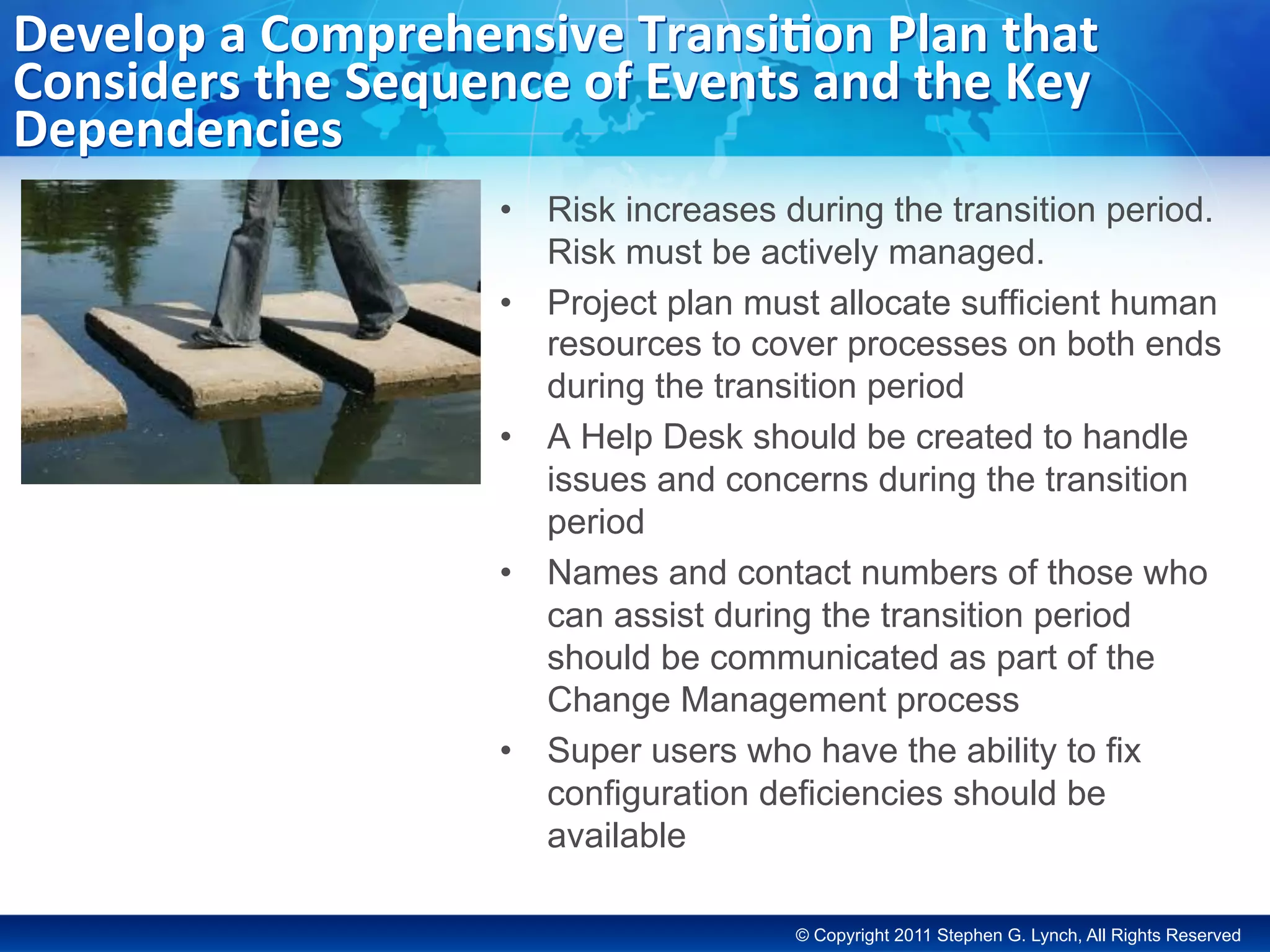© Copyright 2011 Stephen G. Lynch, All Rights Reserved
Develop	a	Comprehensive	Transi;on	Plan	that	
Considers	the	Sequence	of	Events	and	the	Key	
Dependencies	
•  Risk increases during the transition period.
Risk must be actively managed.
•  Project plan must allocate sufficient human
resources to cover processes on both ends
during the transition period
•  A Help Desk should be created to handle
issues and concerns during the transition
period
•  Names and contact numbers of those who
can assist during the transition period
should be communicated as part of the
Change Management process
•  Super users who have the ability to fix
configuration deficiencies should be
available
 