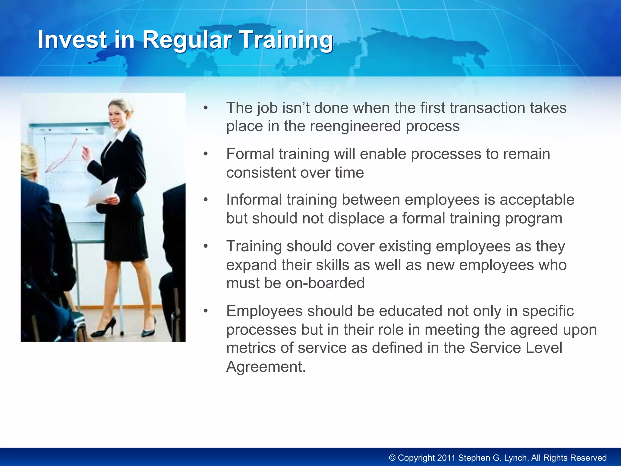 © Copyright 2011 Stephen G. Lynch, All Rights Reserved
Invest in Regular Training
•  The job isn’t done when the first transaction takes
place in the reengineered process
•  Formal training will enable processes to remain
consistent over time
•  Informal training between employees is acceptable
but should not displace a formal training program
•  Training should cover existing employees as they
expand their skills as well as new employees who
must be on-boarded
•  Employees should be educated not only in specific
processes but in their role in meeting the agreed upon
metrics of service as defined in the Service Level
Agreement.
 