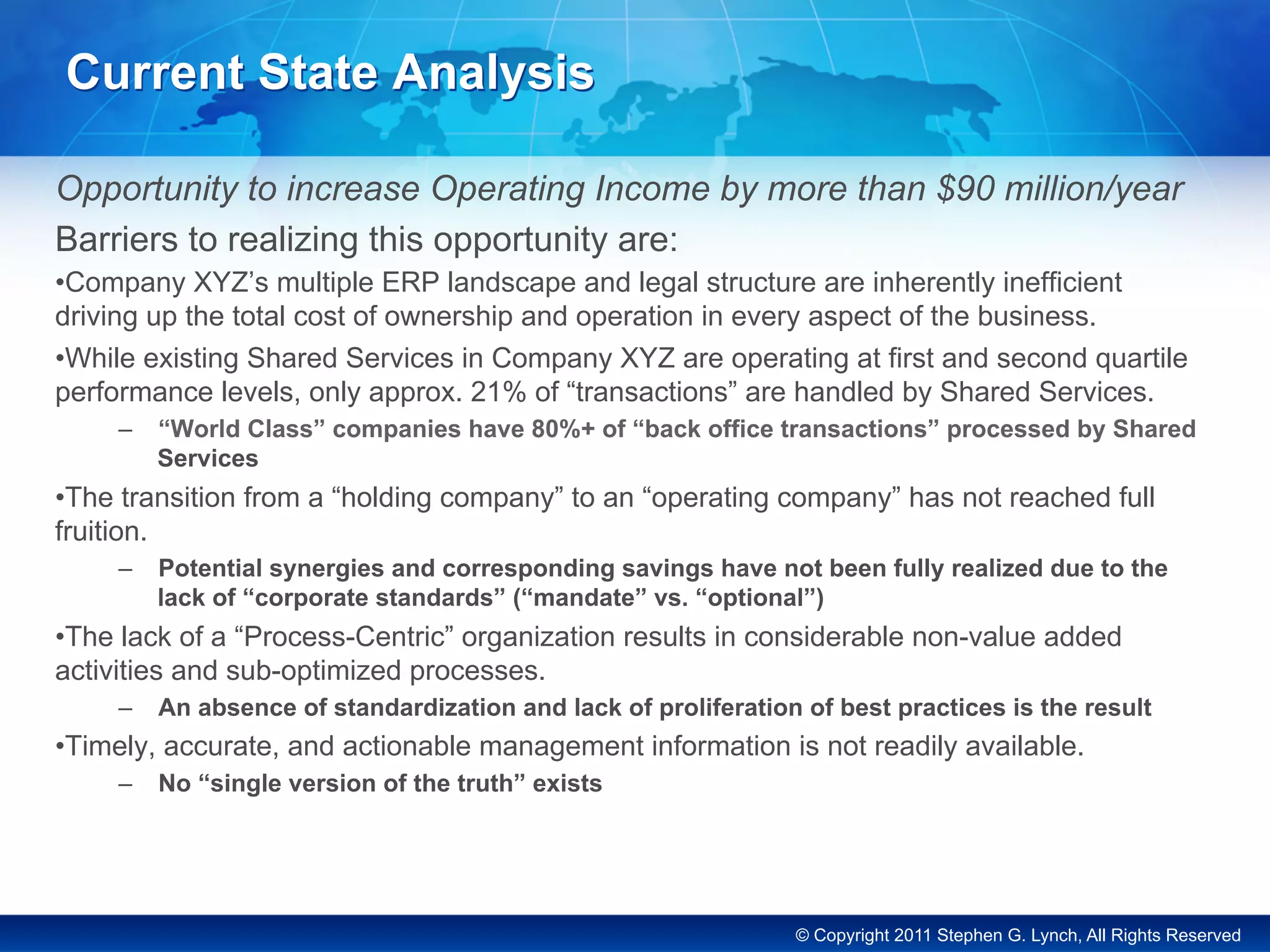 © Copyright 2011 Stephen G. Lynch, All Rights Reserved
Current State Analysis
Opportunity to increase Operating Income by more than $90 million/year
Barriers to realizing this opportunity are:
• Company XYZ’s multiple ERP landscape and legal structure are inherently inefficient
driving up the total cost of ownership and operation in every aspect of the business.
• While existing Shared Services in Company XYZ are operating at first and second quartile
performance levels, only approx. 21% of “transactions” are handled by Shared Services.
–  “World Class” companies have 80%+ of “back office transactions” processed by Shared
Services
• The transition from a “holding company” to an “operating company” has not reached full
fruition.
–  Potential synergies and corresponding savings have not been fully realized due to the
lack of “corporate standards” (“mandate” vs. “optional”)
• The lack of a “Process-Centric” organization results in considerable non-value added
activities and sub-optimized processes.
–  An absence of standardization and lack of proliferation of best practices is the result
• Timely, accurate, and actionable management information is not readily available.
–  No “single version of the truth” exists
 