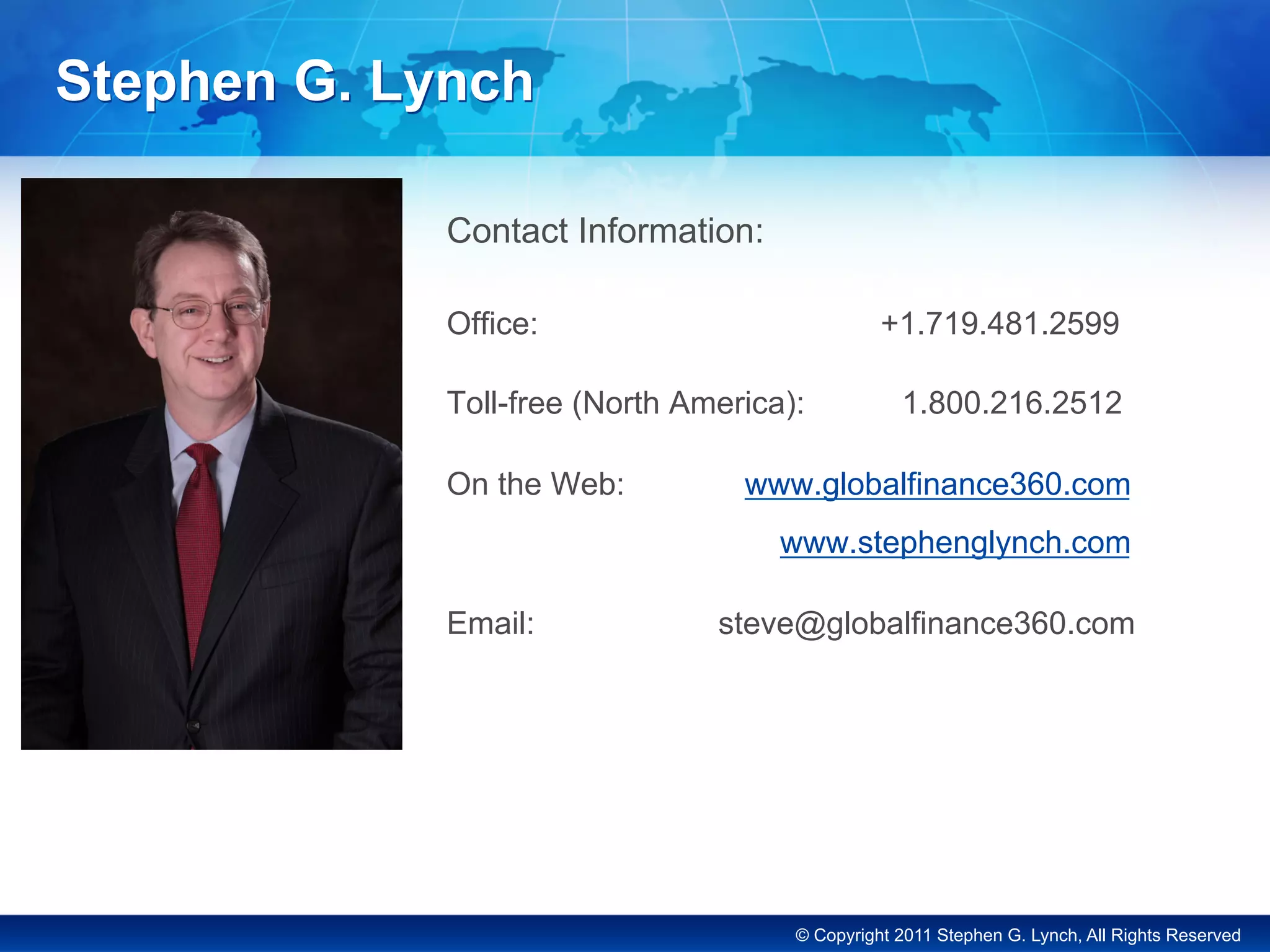 © Copyright 2011 Stephen G. Lynch, All Rights Reserved
Stephen G. Lynch
Contact Information:
Office: +1.719.481.2599
Toll-free (North America): 1.800.216.2512
On the Web: www.globalfinance360.com
www.stephenglynch.com
Email: steve@globalfinance360.com
 