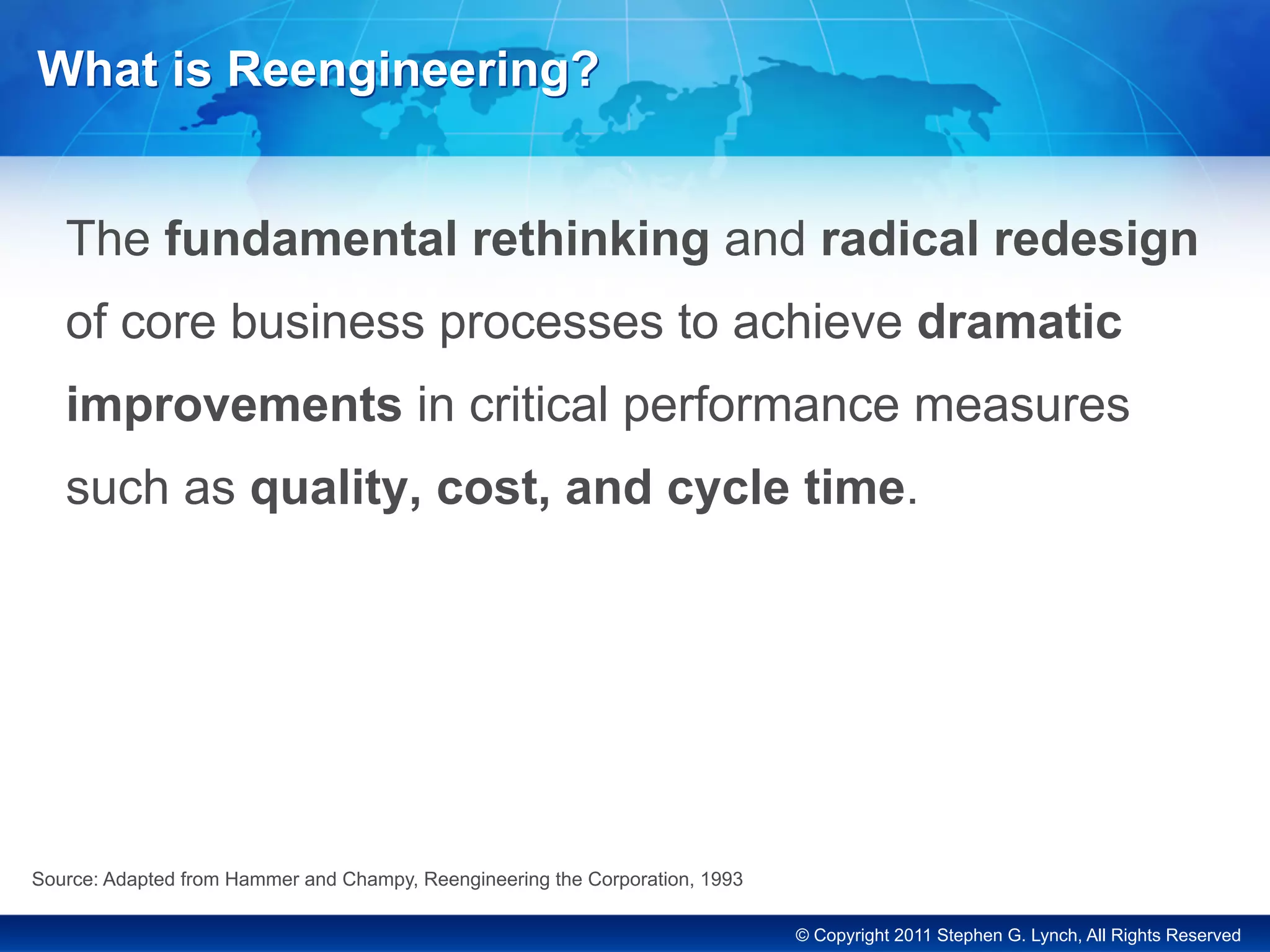 © Copyright 2011 Stephen G. Lynch, All Rights Reserved
What is Reengineering?
The fundamental rethinking and radical redesign
of core business processes to achieve dramatic
improvements in critical performance measures
such as quality, cost, and cycle time.
Source: Adapted from Hammer and Champy, Reengineering the Corporation, 1993
 