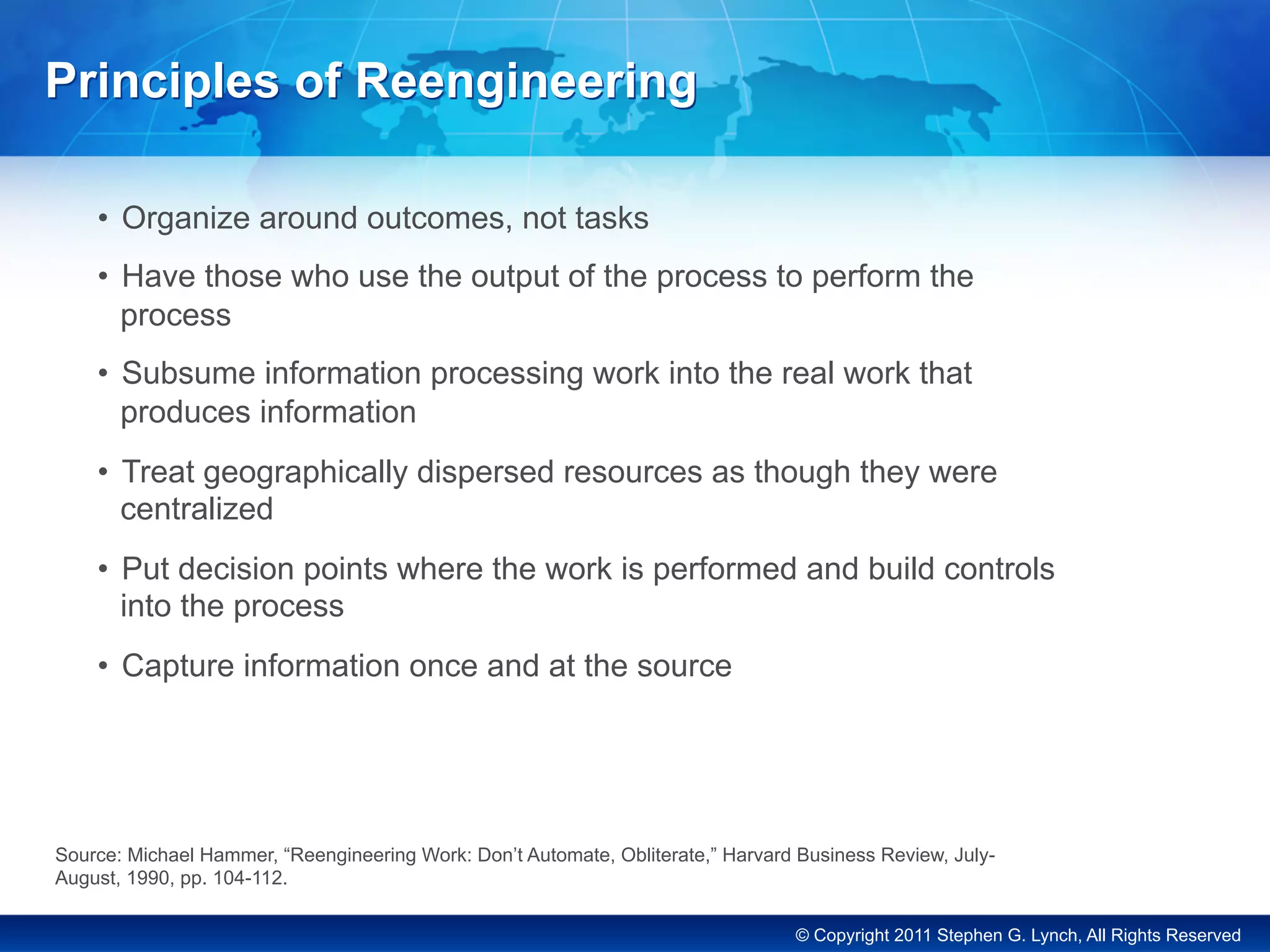 © Copyright 2011 Stephen G. Lynch, All Rights Reserved
•  Organize around outcomes, not tasks
•  Have those who use the output of the process to perform the
process
•  Subsume information processing work into the real work that
produces information
•  Treat geographically dispersed resources as though they were
centralized
•  Put decision points where the work is performed and build controls
into the process
•  Capture information once and at the source
Principles of Reengineering
Source: Michael Hammer, “Reengineering Work: Don’t Automate, Obliterate,” Harvard Business Review, July-
August, 1990, pp. 104-112.
 