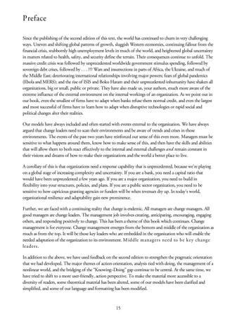 Preface
Since the publishing of the second edition of this text, the world has continued to churn in very challenging
ways. Uneven and shifting global patterns of growth, sluggish Western economies, continuing fallout from the
financial crisis, stubbornly high unemployment levels in much of the world, and heightened global uncertainty
in matters related to health, safety, and security define the terrain. Their consequences continue to unfold. The
massive credit crisis was followed by unprecedented worldwide government stimulus spending, followed by
sovereign debt crises, followed by . . . ??? Wars and insurrections in parts of Africa, the Ukraine, and much of
the Middle East; deteriorating international relationships involving major powers; fears of global pandemics
(Ebola and MERS); and the rise of ISIS and Boko Haram and their unprecedented inhumanity have shaken all
organizations, big or small, public or private. They have also made us, your authors, much more aware of the
extreme influence of the external environment on the internal workings of an organization. As we point out in
our book, even the smallest of firms have to adapt when banks refuse them normal credit, and even the largest
and most successful of firms have to learn how to adapt when disruptive technologies or rapid social and
political changes alter their realities.
Our models have always included and often started with events external to the organization. We have always
argued that change leaders need to scan their environments and be aware of trends and crises in those
environments. The events of the past two years have reinforced our sense of this even more. Managers must be
sensitive to what happens around them, know how to make sense of this, and then have the skills and abilities
that will allow them to both react effectively to the internal and external challenges and remain constant in
their visions and dreams of how to make their organizations and the world a better place to live.
A corollary of this is that organizations need a response capability that is unprecedented, because we’re playing
on a global stage of increasing complexity and uncertainty. If you are a bank, you need a capital ratio that
would have been unprecedented a few years ago. If you are a major organization, you need to build in
flexibility into your structures, policies, and plans. If you are a public sector organization, you need to be
sensitive to how capricious granting agencies or funders will be when revenues dry up. In today’s world,
organizational resilience and adaptability gain new prominence.
Further, we are faced with a continuing reality that change is endemic. All managers are change managers. All
good managers are change leaders. The management job involves creating, anticipating, encouraging, engaging
others, and responding positively to change. This has been a theme of this book which continues. Change
management is for everyone. Change management emerges from the bottom and middle of the organization as
much as from the top. It will be those key leaders who are embedded in the organization who will enable the
needed adaptation of the organization to its environment. Middle managers need to be key change
leaders.
In addition to the above, we have used feedback on the second edition to strengthen the pragmatic orientation
that we had developed. The major themes of action orientation, analysis tied with doing, the management of a
nonlinear world, and the bridging of the “Knowing–Doing” gap continue to be central. At the same time, we
have tried to shift to a more user-friendly, action perspective. To make the material more accessible to a
diversity of readers, some theoretical material has been altered, some of our models have been clarified and
simplified, and some of our language and formatting has been modified.
15
 
