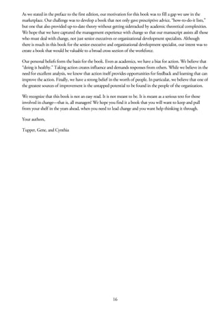 As we stated in the preface to the first edition, our motivation for this book was to fill a gap we saw in the
marketplace. Our challenge was to develop a book that not only gave prescriptive advice, “how-to-do-it lists,”
but one that also provided up-to-date theory without getting sidetracked by academic theoretical complexities.
We hope that we have captured the management experience with change so that our manuscript assists all those
who must deal with change, not just senior executives or organizational development specialists. Although
there is much in this book for the senior executive and organizational development specialist, our intent was to
create a book that would be valuable to a broad cross section of the workforce.
Our personal beliefs form the basis for the book. Even as academics, we have a bias for action. We believe that
“doing is healthy.” Taking action creates influence and demands responses from others. While we believe in the
need for excellent analysis, we know that action itself provides opportunities for feedback and learning that can
improve the action. Finally, we have a strong belief in the worth of people. In particular, we believe that one of
the greatest sources of improvement is the untapped potential to be found in the people of the organization.
We recognize that this book is not an easy read. It is not meant to be. It is meant as a serious text for those
involved in change—that is, all managers! We hope you find it a book that you will want to keep and pull
from your shelf in the years ahead, when you need to lead change and you want help thinking it through.
Your authors,
Tupper, Gene, and Cynthia
16
 