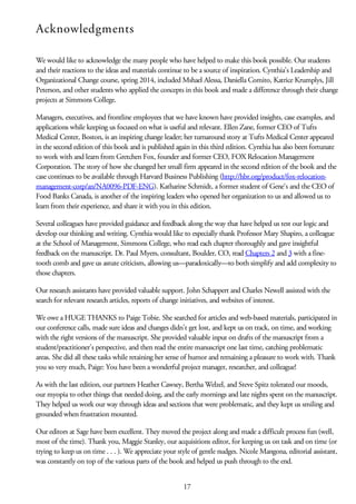 Acknowledgments
We would like to acknowledge the many people who have helped to make this book possible. Our students
and their reactions to the ideas and materials continue to be a source of inspiration. Cynthia’s Leadership and
Organizational Change course, spring 2014, included Mshael Alessa, Daniella Comito, Katrice Krumplys, Jill
Peterson, and other students who applied the concepts in this book and made a difference through their change
projects at Simmons College.
Managers, executives, and frontline employees that we have known have provided insights, case examples, and
applications while keeping us focused on what is useful and relevant. Ellen Zane, former CEO of Tufts
Medical Center, Boston, is an inspiring change leader; her turnaround story at Tufts Medical Center appeared
in the second edition of this book and is published again in this third edition. Cynthia has also been fortunate
to work with and learn from Gretchen Fox, founder and former CEO, FOX Relocation Management
Corporation. The story of how she changed her small firm appeared in the second edition of the book and the
case continues to be available through Harvard Business Publishing (http://hbr.org/product/fox-relocation-
management-corp/an/NA0096-PDF-ENG). Katharine Schmidt, a former student of Gene‘s and the CEO of
Food Banks Canada, is another of the inspiring leaders who opened her organization to us and allowed us to
learn from their experience, and share it with you in this edition.
Several colleagues have provided guidance and feedback along the way that have helped us test our logic and
develop our thinking and writing. Cynthia would like to especially thank Professor Mary Shapiro, a colleague
at the School of Management, Simmons College, who read each chapter thoroughly and gave insightful
feedback on the manuscript. Dr. Paul Myers, consultant, Boulder, CO, read Chapters 2 and 3 with a fine-
tooth comb and gave us astute criticism, allowing us—paradoxically—to both simplify and add complexity to
those chapters.
Our research assistants have provided valuable support. John Schappert and Charles Newell assisted with the
search for relevant research articles, reports of change initiatives, and websites of interest.
We owe a HUGE THANKS to Paige Tobie. She searched for articles and web-based materials, participated in
our conference calls, made sure ideas and changes didn’t get lost, and kept us on track, on time, and working
with the right versions of the manuscript. She provided valuable input on drafts of the manuscript from a
student/practitioner’s perspective, and then read the entire manuscript one last time, catching problematic
areas. She did all these tasks while retaining her sense of humor and remaining a pleasure to work with. Thank
you so very much, Paige: You have been a wonderful project manager, researcher, and colleague!
As with the last edition, our partners Heather Cawsey, Bertha Welzel, and Steve Spitz tolerated our moods,
our myopia to other things that needed doing, and the early mornings and late nights spent on the manuscript.
They helped us work our way through ideas and sections that were problematic, and they kept us smiling and
grounded when frustration mounted.
Our editors at Sage have been excellent. They moved the project along and made a difficult process fun (well,
most of the time). Thank you, Maggie Stanley, our acquisitions editor, for keeping us on task and on time (or
trying to keep us on time . . . ). We appreciate your style of gentle nudges. Nicole Mangona, editorial assistant,
was constantly on top of the various parts of the book and helped us push through to the end.
17
 