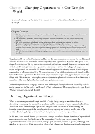 Chapter 1 Changing Organizations in Our Complex
World
It is not the strongest of the species that survive, nor the most intelligent, but the most responsive
to change.
Chapter Overview
The chapter defines organizational change as “planned alteration of organizational components to improve the effectiveness of
organizations.”
The orientation of this book is to assist change managers or potential change leaders to be more effective in their change
activities.
The social, demographic, technological, political, and economic forces pushing the need for change are outlined.
Four types of organizational change are discussed: tuning, adapting, reorienting, and re-creating.
Four change roles found in organizations are described: change initiators, change implementers, change facilitators, and change
recipients and stakeholders. The terms change leader and change agent are used interchangeably and could mean any of the four
roles.
The difficulties in creating successful change are highlighted, and then some of the characteristics of successful change leaders are
described.
Organizations fill our world. We place our children into day care, seek out support services for our elderly, and
consume information and recreational services supplied by other organizations. We work at for-profit or not-
for-profit organizations. We rely on organizations to deliver the services we need: food, water, electricity, and
sanitation and look to governmental organizations for a variety of services that we hope will keep us safe,
secure, well governed, and successful. We depend on health organizations when we are sick. We use religious
organizations to help our spiritual lives. We assume that most of our children’s education will be delivered by
formal educational organizations. In other words, organizations are everywhere. Organizations are how we get
things done. This is not just a human phenomenon—it extends to plants and animals—look at a bee colony, a
reef, a lion pride, or an elephant herd and you’ll see organizations at work.
And these organizations are changing—some of them declining and failing, while others successfully adapt or
evolve, to meet the shifting realities and demands of their environments. What exactly is organizational change?
What do we mean when we talk about it?
Defining Organizational Change
When we think of organizational change, we think of major changes: mergers, acquisitions, buyouts,
downsizing, restructuring, the launch of new products, and the outsourcing of major organizational activities.
We can also think of lesser changes: departmental reorganizations, installations of new technology and
incentive systems, shutting particular manufacturing lines, or opening new branches in other parts of the
country—fine-tuning changes to improve the efficiency and operations of our organizations.
In this book, when we talk about organizational change, we refer to planned alterations of organizational
components to improve the effectiveness of the organization. Organizational components are the
organizational mission, vision, values, culture, strategy, goals, structure, processes or systems, technology, and
people in an organization. When organizations enhance their effectiveness, they increase their ability to generate
19
 