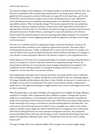 value for those they serve.*
The reasons for change are often ambiguous. Is the change internally or externally driven? In winter 2014, Tim
Hortons (a Canada-based coffee restaurant chain) announced that it was aiming to open 1,000 new stores
globally by 2018, joining their network of 3,468 outlets in Canada, 807 in the United States, and 29 in the
Persian Gulf. It has also been busy revising its menu to shore up flattening same-store sales, adding Wi-Fi
access, undertaking major store remodeling, and making changes to its sustainability and corporate social
responsibility initiatives. What is driving these changes? The executives reported that they were undertaking
these actions in response to competitive pressures, customer needs, market opportunities, and the desire to
align their efforts with their values. For Tim Hortons, the drivers of change are coming from both the internal
and external environment. Dunkin’ Donuts, a much larger U.S. chain with similarities to Tim Hortons’
business model and competitive pressures, seems to be pursuing similar adaptive responses.1 It is essential for
managers to be sensitive to what is happening inside and outside the organization, and adapt to those changes
in the environment.†
Note that, by our definition and focus, organizational change is intentional and planned. Someone in the
organization has taken an initiative to alter a significant organizational component. This means a shift in
something relatively permanent. Usually, something formal or systemic has to be altered. For example, a new
customer relations system may be introduced that captures customer satisfaction and reports it to managers; or
a new division is created and people are allocated to that division in response to a new organizational vision.
Simply doing more of the same is not an organizational change. For example, increasing existing sales efforts in
response to a competitor’s activities would not be classified as an organizational change. However, the
restructuring of a sales force into two groups (key account managers and general account managers) or the
modification of service offerings would be, even though these changes could well be in response to a
competitor’s activities rather than a more proactive initiative.
Some organizational components, such as structures and systems, are concrete and thus easier to understand
when contemplating change. For example, assembly lines can be reordered or have new technologies applied.
The change is definable and the end point clear when it is done. Similarly, the alteration of a reward system or
job design is concrete and can be documented. The creation of new positions, subunits, or departments is
equally obvious. Such organizational changes are tangible and thus may be easier to make happen, because they
are easier to understand.
When the change target is more deeply imbedded in the organization and is intangible, the change challenge is
magnified. For example, a shift in organizational culture is difficult to engineer. A change leader can plan a
change from an authoritarian to a more participative culture, but the initiatives required to bring about the
change and the sequencing of those initiatives are trickier to get a hold of than more concrete change initiatives.
Simply announcing a new strategy or vision does not mean that anything significant will change since: “You
need to get the vision off the walls and into the halls.”2 A more manageable way to think of such a culture
change is to identify concrete changes that reinforce the desired culture. If management alters reward systems,
shifts decision making downward, and creates participative management committees, then management
increases the likelihood that it will create cultural change over time. Sustained behavioral change occurs when
people in the organization understand, accept, and act. Through their actions, the new vision or strategy
becomes real.3
The target of change needs to be considered carefully. Often, managers choose concrete tangible changes
20
 