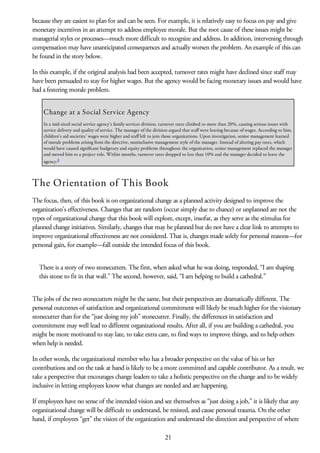 because they are easiest to plan for and can be seen. For example, it is relatively easy to focus on pay and give
monetary incentives in an attempt to address employee morale. But the root cause of these issues might be
managerial styles or processes—much more difficult to recognize and address. In addition, intervening through
compensation may have unanticipated consequences and actually worsen the problem. An example of this can
be found in the story below.
In this example, if the original analysis had been accepted, turnover rates might have declined since staff may
have been persuaded to stay for higher wages. But the agency would be facing monetary issues and would have
had a festering morale problem.
Change at a Social Service Agency
In a mid-sized social service agency’s family services division, turnover rates climbed to more than 20%, causing serious issues with
service delivery and quality of service. The manager of the division argued that staff were leaving because of wages. According to him,
children’s aid societies’ wages were higher and staff left to join those organizations. Upon investigation, senior management learned
of morale problems arising from the directive, noninclusive management style of the manager. Instead of altering pay rates, which
would have caused significant budgetary and equity problems throughout the organization, senior management replaced the manager
and moved him to a project role. Within months, turnover rates dropped to less than 10% and the manager decided to leave the
agency.4
The Orientation of This Book
The focus, then, of this book is on organizational change as a planned activity designed to improve the
organization’s effectiveness. Changes that are random (occur simply due to chance) or unplanned are not the
types of organizational change that this book will explore, except, insofar, as they serve as the stimulus for
planned change initiatives. Similarly, changes that may be planned but do not have a clear link to attempts to
improve organizational effectiveness are not considered. That is, changes made solely for personal reasons—for
personal gain, for example—fall outside the intended focus of this book.
There is a story of two stonecutters. The first, when asked what he was doing, responded, “I am shaping
this stone to fit in that wall.” The second, however, said, “I am helping to build a cathedral.”
The jobs of the two stonecutters might be the same, but their perspectives are dramatically different. The
personal outcomes of satisfaction and organizational commitment will likely be much higher for the visionary
stonecutter than for the “just doing my job” stonecutter. Finally, the differences in satisfaction and
commitment may well lead to different organizational results. After all, if you are building a cathedral, you
might be more motivated to stay late, to take extra care, to find ways to improve things, and to help others
when help is needed.
In other words, the organizational member who has a broader perspective on the value of his or her
contributions and on the task at hand is likely to be a more committed and capable contributor. As a result, we
take a perspective that encourages change leaders to take a holistic perspective on the change and to be widely
inclusive in letting employees know what changes are needed and are happening.
If employees have no sense of the intended vision and see themselves as “just doing a job,” it is likely that any
organizational change will be difficult to understand, be resisted, and cause personal trauma. On the other
hand, if employees “get” the vision of the organization and understand the direction and perspective of where
21
 