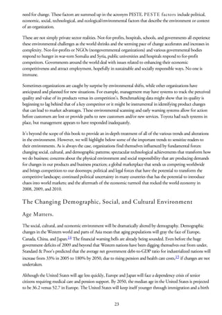 need for change. These factors are summed up in the acronym PESTE. PESTE factors include political,
economic, social, technological, and ecological/environmental factors that describe the environment or context
of an organization.
These are not simply private sector realities. Not-for-profits, hospitals, schools, and governments all experience
these environmental challenges as the world shrinks and the seeming pace of change accelerates and increases in
complexity. Not-for-profits or NGOs (nongovernmental organizations) and various governmental bodies
respond to hunger in war-torn Somalia and Syria, public universities and hospitals respond to for-profit
competitors. Governments around the world deal with issues related to enhancing their economic
competitiveness and attract employment, hopefully in sustainable and socially responsible ways. No one is
immune.
Sometimes organizations are caught by surprise by environmental shifts, while other organizations have
anticipated and planned for new situations. For example, management may have systems to track the perceived
quality and value of its products versus its competition’s. Benchmarking data might show that its quality is
beginning to lag behind that of a key competitor or it might be instrumental in identifying product changes
that can lead to market advantages. These environmental scanning and early warning systems allow for action
before customers are lost or provide paths to new customers and/or new services. Toyota had such systems in
place, but management appears to have responded inadequately.
It’s beyond the scope of this book to provide an in-depth treatment of all of the various trends and alterations
in the environment. However, we will highlight below some of the important trends to sensitize readers to
their environments. As is always the case, organizations find themselves influenced by fundamental forces:
changing social, cultural, and demographic patterns; spectacular technological achievements that transform how
we do business; concerns about the physical environment and social responsibility that are producing demands
for changes in our products and business practices; a global marketplace that sends us competing worldwide
and brings competition to our doorsteps; political and legal forces that have the potential to transform the
competitive landscape; continued political uncertainty in many countries that has the potential to introduce
chaos into world markets; and the aftermath of the economic turmoil that rocked the world economy in
2008, 2009, and 2010.
The Changing Demographic, Social, and Cultural Environment
Age Matters.
The social, cultural, and economic environment will be dramatically altered by demography. Demographic
changes in the Western world and parts of Asia mean that aging populations will gray the face of Europe,
Canada, China, and Japan.14 The financial warning bells are already being sounded. Even before the huge
government deficits of 2009 and beyond that Western nations have been digging themselves out from under,
Standard & Poor’s predicted that the average net government debt-to-GDP ratio for industrialized nations will
increase from 33% in 2005 to 180% by 2050, due to rising pension and health care costs,15 if changes are not
undertaken.
Although the United States will age less quickly, Europe and Japan will face a dependency crisis of senior
citizens requiring medical care and pension support. By 2050, the median age in the United States is projected
to be 36.2 versus 52.7 in Europe. The United States will keep itself younger through immigration and a birth
23
 