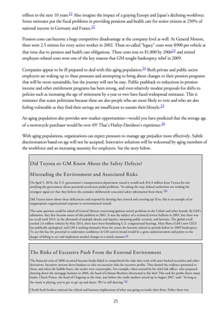 trillion in the next 10 years.21 Also imagine the impact of a graying Europe and Japan’s declining workforce.
Some estimates put the fiscal problems in providing pensions and health care for senior citizens at 250% of
national income in Germany and France.22
Pension costs can become a huge competitive disadvantage at the company level as well. At General Motors,
there were 2.5 retirees for every active worker in 2002. These so-called “legacy” costs were $900 per vehicle at
that time due to pension and health care obligations. These costs rose to $1,800 by 200623 and retired
employee–related costs were one of the key reasons that GM sought bankruptcy relief in 2009.
Companies appear to be ill prepared to deal with this aging population.24 Both private and public sector
employers are waking up to these pressures and attempting to bring about changes to their pension programs
that will be more sustainable, but the journey will not be easy. Public pushback to reductions in pension
income and other entitlement programs has been strong, and even relatively modest proposals for shifts to
policies such as increasing the age of retirement by a year or two have faced widespread resistance. This is
resistance that scares politicians because these are also people who are most likely to vote and who are also
feeling vulnerable as they find their savings are insufficient to sustain their lifestyle.25
An aging population also provides new market opportunities—would you have predicted that the average age
of a motorcycle purchaser would be over 49? That’s Harley-Davidson’s experience.26
With aging populations, organizations can expect pressures to manage age prejudice more effectively. Subtle
discrimination based on age will not be accepted. Innovative solutions will be welcomed by aging members of
the workforce and an increasing necessity for employers. See the story below.
Did Toyota or GM Know About the Safety Defects?
Misreading the Environment and Associated Risks
On April 5, 2010, the U.S. government’s transportation department stated it would seek $16.4 million from Toyota for not
notifying the government about potential accelerator pedal problems. “In taking the step, federal authorities are sending the
strongest signal yet that they believe the carmaker deliberately concealed safety information from them.”10
Did Toyota know about these deficiencies and respond by denying they existed and covering up? If so, this is an example of an
inappropriate organizational response to environmental stimuli.
The same question could be asked of General Motors concerning ignition switch problems in the Cobalt and other brands. By GM’s
admission, they first became aware of this problem in 2001. It was the subject of a technical service bulletin in 2005, but there was
no recall until 2014, in the aftermath of multiple deaths and injuries, mounting public scrutiny, and lawsuits. The global recall
totaled 2.6 million vehicles by May 2014, there have been humiliating U.S. congressional hearings, Mary Barra (GM’s new CEO)
has publically apologized, and GM is seeking immunity from the courts for lawsuits related to periods before its 2009 bankruptcy.
To say this has the potential to undermine confidence in GM and its brand would be a gross understatement and points to the
danger of failing to act and implement needed changes in a timely manner.11
The Risks of Excessive Push From the External Environment
The financial crisis of 2008 occurred because banks failed to comprehend the risks they took with asset-backed securities and other
derivatives. Incentive systems drove bankers to take on excessive risks for excessive profits. They denied the evidence presented to
them, and when the bubble burst, the results were catastrophic. For example, when warned by his chief risk officer, who proposed
shutting down the mortgage business in 2004, the head of Lehman Brothers threatened to fire him! This rush for profits drove many
banks. Chuck Prince, the head of Citigroup at the time, just before the credit markets seized up in August 2007, said: “As long as
the music is playing, you’ve got to get up and dance. We’re still dancing.”12
Clearly both bankers misread the ethical and business implications of what was going on inside their firms. Either there was
25
 