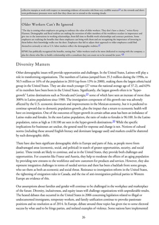 collective myopia at work with respect to mounting evidence of excessive risk from very credible sources13
or the rewards and short-
term performance pressures were such that they chose not to attend to the warning clouds.
Older Workers Can’t Be Ignored
“The day is coming when employers are going to embrace the value of older workers. They don’t have a choice,” writes Kerry
Hannon. Demographic and fiscal realities are making the retention of older members of the workforce escalate in importance and
give rise to the innovations in working relationships, from full time to flexible work relationships and contract positions. Some
employers are realizing the benefits that these employees can bring with them and are recognizing the importance of investing in
them before their knowledge walks out the door. Employers that fail to adjust their approach to older employees could find
themselves seriously at risk as U.S. labor markets reflect the demographic realities.27
KPMG has publically recognized the benefits, noting that “older workers tend to be more dedicated to staying with the company, a
plus for clients who like to build a relationship with a consultant they can count on to be around for years.”28
Diversity Matters
Other demographic issues will provide opportunities and challenges. In the United States, Latinos will play a
role in transforming organizations. The numbers of Latinos jumped from 35.3 million during the 1990s, to
50.5 million or 16% of the population in 2010 (up from 13% in 2000), making them the largest ethnic/racial
group in the United States. They are also much younger (27 versus the national average age of 37.2), and 63%
of its members have been born in the United States. Significantly, the largest growth often is in “hyper-
growth” Latino destinations such as Nevada and Georgia,29 some of which have seen an increase of more than
300% in Latino populations since 1980. The immigration component of this growth rate was adversely
affected by the U.S. economic downturn and improvements in the Mexican economy, but it is predicted to
continue upward due to domestic population growth, plus the impact that a return to economic health will
have on immigration. One of the outcomes of hyper-growth in certain urban areas has been an imbalance of
Latino males and females. In the non-Latino population, the ratio of males to females is 96:100. In the Latino
population, ratios as high as 118:100 are seen in the hyper-growth destinations.30 While the specific
implications for businesses are unclear, the general need for response and change is not. Notions of cultural
norms (including those around English literacy and dominant language used) and markets could be shattered
by such demographic shifts.
There have also been significant demographic shifts in Europe and parts of Asia, as people move from
disadvantaged areas (economic, social, and political) in search of greater opportunities, security, and social
justice. These trends are likely to continue, and as in the United States, they provide both challenges and
opportunities. For countries like France and Austria, they help to moderate the effects of an aging population
by providing new entrants to the workforce and new customers for products and services. However, they also
represent integration challenges in terms of needed services and there has been a backlash from some groups,
who see them as both an economic and social threat. Resistance to immigration reform in the United States,
the tightening of emigration rules in Canada, and the rise of anti-immigration political parties in Western
Europe are evidence of this.
Our assumptions about families and gender will continue to be challenged in the workplace and marketplace
of the future. Diversity, inclusiveness, and equity issues will challenge organizations with unpredictable results.
The heated debates that occurred in the United States in 2006 concerning legislation related to illegal or
undocumented immigrants, temporary workers, and family unification continue to provoke passionate
positions and no resolution as of 2014. In Europe, debate around these topics has given rise to some electoral
success by what used to be fringe parties, and isolated examples of violence. Some nations have implemented
26
 