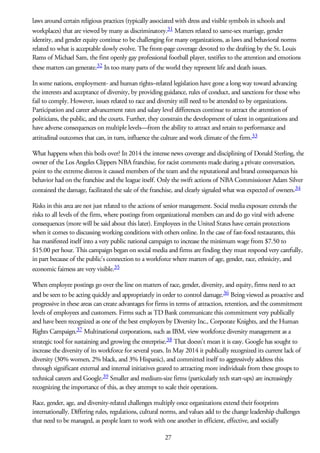 laws around certain religious practices (typically associated with dress and visible symbols in schools and
workplaces) that are viewed by many as discriminatory.31 Matters related to same-sex marriage, gender
identity, and gender equity continue to be challenging for many organizations, as laws and behavioral norms
related to what is acceptable slowly evolve. The front-page coverage devoted to the drafting by the St. Louis
Rams of Michael Sam, the first openly gay professional football player, testifies to the attention and emotions
these matters can generate.32 In too many parts of the world they represent life and death issues.
In some nations, employment- and human rights–related legislation have gone a long way toward advancing
the interests and acceptance of diversity, by providing guidance, rules of conduct, and sanctions for those who
fail to comply. However, issues related to race and diversity still need to be attended to by organizations.
Participation and career advancement rates and salary level differences continue to attract the attention of
politicians, the public, and the courts. Further, they constrain the development of talent in organizations and
have adverse consequences on multiple levels—from the ability to attract and retain to performance and
attitudinal outcomes that can, in turn, influence the culture and work climate of the firm.33
What happens when this boils over? In 2014 the intense news coverage and disciplining of Donald Sterling, the
owner of the Los Angeles Clippers NBA franchise, for racist comments made during a private conversation,
point to the extreme distress it caused members of the team and the reputational and brand consequences his
behavior had on the franchise and the league itself. Only the swift actions of NBA Commissioner Adam Silver
contained the damage, facilitated the sale of the franchise, and clearly signaled what was expected of owners.34
Risks in this area are not just related to the actions of senior management. Social media exposure extends the
risks to all levels of the firm, where postings from organizational members can and do go viral with adverse
consequences (more will be said about this later). Employees in the United States have certain protections
when it comes to discussing working conditions with others online. In the case of fast-food restaurants, this
has manifested itself into a very public national campaign to increase the minimum wage from $7.50 to
$15.00 per hour. This campaign began on social media and firms are finding they must respond very carefully,
in part because of the public’s connection to a workforce where matters of age, gender, race, ethnicity, and
economic fairness are very visible.35
When employee postings go over the line on matters of race, gender, diversity, and equity, firms need to act
and be seen to be acting quickly and appropriately in order to control damage.36 Being viewed as proactive and
progressive in these areas can create advantages for firms in terms of attraction, retention, and the commitment
levels of employees and customers. Firms such as TD Bank communicate this commitment very publically
and have been recognized as one of the best employers by Diversity Inc., Corporate Knights, and the Human
Rights Campaign.37 Multinational corporations, such as IBM, view workforce diversity management as a
strategic tool for sustaining and growing the enterprise.38 That doesn’t mean it is easy. Google has sought to
increase the diversity of its workforce for several years. In May 2014 it publically recognized its current lack of
diversity (30% women, 2% black, and 3% Hispanic), and committed itself to aggressively address this
through significant external and internal initiatives geared to attracting more individuals from these groups to
technical careers and Google.39 Smaller and medium-size firms (particularly tech start-ups) are increasingly
recognizing the importance of this, as they attempt to scale their operations.
Race, gender, age, and diversity-related challenges multiply once organizations extend their footprints
internationally. Differing rules, regulations, cultural norms, and values add to the change leadership challenges
that need to be managed, as people learn to work with one another in efficient, effective, and socially
27
 