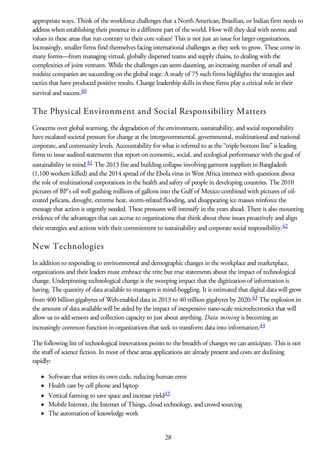 appropriate ways. Think of the workforce challenges that a North American, Brazilian, or Indian firm needs to
address when establishing their presence in a different part of the world. How will they deal with norms and
values in these areas that run contrary to their core values? This is not just an issue for larger organizations.
Increasingly, smaller firms find themselves facing international challenges as they seek to grow. These come in
many forms—from managing virtual, globally dispersed teams and supply chains, to dealing with the
complexities of joint ventures. While the challenges can seem daunting, an increasing number of small and
midsize companies are succeeding on the global stage. A study of 75 such firms highlights the strategies and
tactics that have produced positive results. Change leadership skills in these firms play a critical role in their
survival and success.40
The Physical Environment and Social Responsibility Matters
Concerns over global warming, the degradation of the environment, sustainability, and social responsibility
have escalated societal pressure for change at the intergovernmental, governmental, multinational and national
corporate, and community levels. Accountability for what is referred to as the “triple bottom line” is leading
firms to issue audited statements that report on economic, social, and ecological performance with the goal of
sustainability in mind.41 The 2013 fire and building collapse involving garment suppliers in Bangladesh
(1,100 workers killed) and the 2014 spread of the Ebola virus in West Africa intersect with questions about
the role of multinational corporations in the health and safety of people in developing countries. The 2010
pictures of BP’s oil well gushing millions of gallons into the Gulf of Mexico combined with pictures of oil-
coated pelicans, drought, extreme heat, storm-related flooding, and disappearing ice masses reinforce the
message that action is urgently needed. These pressures will intensify in the years ahead. There is also mounting
evidence of the advantages that can accrue to organizations that think about these issues proactively and align
their strategies and actions with their commitment to sustainability and corporate social responsibility.42
New Technologies
In addition to responding to environmental and demographic changes in the workplace and marketplace,
organizations and their leaders must embrace the trite but true statements about the impact of technological
change. Underpinning technological change is the sweeping impact that the digitization of information is
having. The quantity of data available to managers is mind-boggling. It is estimated that digital data will grow
from 400 billion gigabytes of Web-enabled data in 2013 to 40 trillion gigabytes by 2020.43 The explosion in
the amount of data available will be aided by the impact of inexpensive nano-scale microelectronics that will
allow us to add sensors and collection capacity to just about anything. Data mining is becoming an
increasingly common function in organizations that seek to transform data into information.44
The following list of technological innovations points to the breadth of changes we can anticipate. This is not
the stuff of science fiction. In most of these areas applications are already present and costs are declining
rapidly:
Software that writes its own code, reducing human error
Health care by cell phone and laptop
Vertical farming to save space and increase yield45
Mobile Internet, the Internet of Things, cloud technology, and crowd sourcing
The automation of knowledge work
28
 