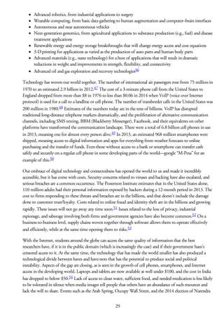 Advanced robotics, from industrial applications to surgery
Wearable computing, from basic data gathering to human augmentation and computer–brain interfaces
Autonomous and near autonomous vehicles
Next-generation genomics, from agricultural applications to substance production (e.g., fuel) and disease
treatment applications
Renewable energy and energy storage breakthroughs that will change energy access and cost equations
3-D printing for applications as varied as the production of auto parts and human body parts
Advanced materials (e.g., nano technology) for a host of applications that will result in dramatic
reductions in weight and improvements in strength, flexibility, and connectivity
Advanced oil and gas exploration and recovery technologies46
Technology has woven our world together. The number of international air passengers rose from 75 million in
1970 to an estimated 2.9 billion in 2012.47 The cost of a 3-minute phone call from the United States to
England dropped from more than $8 in 1976 to less than $0.06 in 2014 when VoIP (voice over Internet
protocol) is used for a call to a landline or cell phone. The number of transborder calls in the United States was
200 million in 1980.48 Estimates of the numbers today are in the tens of billions. VoIP has disrupted
traditional long-distance telephone markets dramatically, and the proliferation of alternative communication
channels, including SMS texting, BBM (Blackberry Messenger), Facebook, and their equivalents on other
platforms have transformed the communication landscape. There were a total of 6.8 billion cell phones in use
in 2013, meaning one for almost every person alive.49 In 2013, an estimated 968 million smartphones were
shipped, meaning access to digital information and apps for everything from weather forecasts to online
purchasing and the transfer of funds. Even those without access to a bank or smartphone can transfer cash
safely and securely on a regular cell phone in some developing parts of the world—google “M-Pesa” for an
example of this.50
Our embrace of digital technology and connectedness has opened the world to us and made it incredibly
accessible, but it has come with costs. Security concerns related to viruses and hacking have also escalated, and
serious breaches are a common occurrence. The Ponemon Institute estimates that in the United States alone,
110 million adults had their personal information exposed by hackers during a 12-month period in 2013. The
cost to firms responding to these threats and breaches are in the billions, and that doesn’t include the damage
done to customer trust/loyalty. Costs related to online fraud and identity theft are in the billions and growing
rapidly. These issues will not go away any time soon.51 Issues related to the loss of privacy, industrial
espionage, and sabotage involving both firms and government agencies have also become common.52 On a
business-to-business level, supply chains woven together through software allows them to operate effectively
and efficiently, while at the same time opening them to risks.53
With the Internet, students around the globe can access the same quality of information that the best
researchers have, if it is in the public domain (which is increasingly the case) and if their government hasn’t
censored access to it. At the same time, the technology that has made the world smaller has also produced a
technological divide between haves and have-nots that has the potential to produce social and political
instability. Aspects of the gap are closing, as is seen in the growth of cell phones, smartphones, and Internet
access in the developing world. Laptops and tablets are now available at well under $100, and the cost in India
has dropped to below $50.54 Lack of access to clean water, sufficient food, and needed medication is less likely
to be tolerated in silence when media images tell people that others have an abundance of such resources and
lack the will to share. Events such as the Arab Spring, Occupy Wall Street, and the 2014 election of Narendra
29
 
