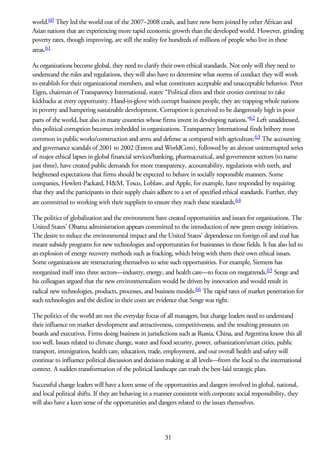 world.60 They led the world out of the 2007–2008 crash, and have now been joined by other African and
Asian nations that are experiencing more rapid economic growth than the developed world. However, grinding
poverty rates, though improving, are still the reality for hundreds of millions of people who live in these
areas.61
As organizations become global, they need to clarify their own ethical standards. Not only will they need to
understand the rules and regulations, they will also have to determine what norms of conduct they will work
to establish for their organizational members, and what constitutes acceptable and unacceptable behavior. Peter
Eigen, chairman of Transparency International, states: “Political elites and their cronies continue to take
kickbacks at every opportunity. Hand-in-glove with corrupt business people, they are trapping whole nations
in poverty and hampering sustainable development. Corruption is perceived to be dangerously high in poor
parts of the world, but also in many countries whose firms invest in developing nations.”62 Left unaddressed,
this political corruption becomes imbedded in organizations. Transparency International finds bribery most
common in public works/construction and arms and defense as compared with agriculture.63 The accounting
and governance scandals of 2001 to 2002 (Enron and WorldCom), followed by an almost uninterrupted series
of major ethical lapses in global financial services/banking, pharmaceutical, and government sectors (to name
just three), have created public demands for more transparency, accountability, regulations with teeth, and
heightened expectations that firms should be expected to behave in socially responsible manners. Some
companies, Hewlett-Packard, H&M, Tesco, Loblaw, and Apple, for example, have responded by requiring
that they and the participants in their supply chain adhere to a set of specified ethical standards. Further, they
are committed to working with their suppliers to ensure they reach these standards.64
The politics of globalization and the environment have created opportunities and issues for organizations. The
United States’ Obama administration appears committed to the introduction of new green energy initiatives.
The desire to reduce the environmental impact and the United States’ dependence on foreign oil and coal has
meant subsidy programs for new technologies and opportunities for businesses in those fields. It has also led to
an explosion of energy recovery methods such as fracking, which bring with them their own ethical issues.
Some organizations are restructuring themselves to seize such opportunities. For example, Siemens has
reorganized itself into three sectors—industry, energy, and health care—to focus on megatrends.65 Senge and
his colleagues argued that the new environmentalism would be driven by innovation and would result in
radical new technologies, products, processes, and business models.66 The rapid rates of market penetration for
such technologies and the decline in their costs are evidence that Senge was right.
The politics of the world are not the everyday focus of all managers, but change leaders need to understand
their influence on market development and attractiveness, competitiveness, and the resulting pressures on
boards and executives. Firms doing business in jurisdictions such as Russia, China, and Argentina know this all
too well. Issues related to climate change, water and food security, power, urbanization/smart cities, public
transport, immigration, health care, education, trade, employment, and our overall health and safety will
continue to influence political discussion and decision making at all levels—from the local to the international
context. A sudden transformation of the political landscape can trash the best-laid strategic plan.
Successful change leaders will have a keen sense of the opportunities and dangers involved in global, national,
and local political shifts. If they are behaving in a manner consistent with corporate social responsibility, they
will also have a keen sense of the opportunities and dangers related to the issues themselves.
31
 