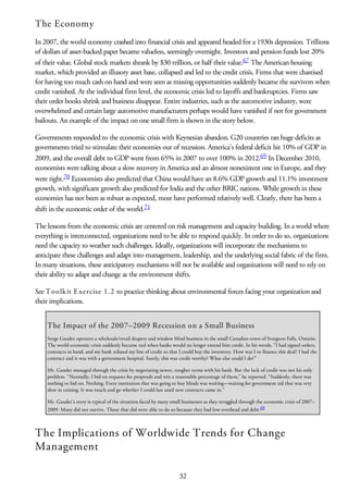 The Economy
In 2007, the world economy crashed into financial crisis and appeared headed for a 1930s depression. Trillions
of dollars of asset-backed paper became valueless, seemingly overnight. Investors and pension funds lost 20%
of their value. Global stock markets shrank by $30 trillion, or half their value.67 The American housing
market, which provided an illusory asset base, collapsed and led to the credit crisis. Firms that were chastised
for having too much cash on hand and were seen as missing opportunities suddenly became the survivors when
credit vanished. At the individual firm level, the economic crisis led to layoffs and bankruptcies. Firms saw
their order books shrink and business disappear. Entire industries, such as the automotive industry, were
overwhelmed and certain large automotive manufacturers perhaps would have vanished if not for government
bailouts. An example of the impact on one small firm is shown in the story below.
Governments responded to the economic crisis with Keynesian abandon. G20 countries ran huge deficits as
governments tried to stimulate their economies out of recession. America’s federal deficit hit 10% of GDP in
2009, and the overall debt to GDP went from 65% in 2007 to over 100% in 2012.69 In December 2010,
economists were talking about a slow recovery in America and an almost nonexistent one in Europe, and they
were right.70 Economists also predicted that China would have an 8.6% GDP growth and 11.1% investment
growth, with significant growth also predicted for India and the other BRIC nations. While growth in these
economies has not been as robust as expected, most have performed relatively well. Clearly, there has been a
shift in the economic order of the world.71
The lessons from the economic crisis are centered on risk management and capacity building. In a world where
everything is interconnected, organizations need to be able to respond quickly. In order to do so, organizations
need the capacity to weather such challenges. Ideally, organizations will incorporate the mechanisms to
anticipate these challenges and adapt into management, leadership, and the underlying social fabric of the firm.
In many situations, these anticipatory mechanisms will not be available and organizations will need to rely on
their ability to adapt and change as the environment shifts.
See Toolkit Exercise 1.2 to practice thinking about environmental forces facing your organization and
their implications.
The Impact of the 2007–2009 Recession on a Small Business
Serge Gaudet operates a wholesale/retail drapery and window blind business in the small Canadian town of Sturgeon Falls, Ontario.
The world economic crisis suddenly became real when banks would no longer extend him credit. In his words, “I had signed orders,
contracts in hand, and my bank refused my line of credit so that I could buy the inventory. How was I to finance this deal? I had the
contract and it was with a government hospital. Surely, this was credit worthy? What else could I do?”
Mr. Gaudet managed through the crisis by negotiating newer, tougher terms with his bank. But the lack of credit was not his only
problem. “Normally, I bid on requests for proposals and win a reasonable percentage of them,” he reported. “Suddenly, there was
nothing to bid on. Nothing. Every institution that was going to buy blinds was waiting—waiting for government aid that was very
slow in coming. It was touch and go whether I could last until new contracts came in.”
Mr. Gaudet’s story is typical of the situation faced by many small businesses as they struggled through the economic crisis of 2007–
2009. Many did not survive. Those that did were able to do so because they had low overhead and debt.68
The Implications of Worldwide Trends for Change
Management
32
 