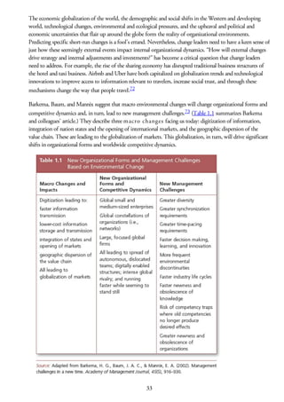 The economic globalization of the world, the demographic and social shifts in the Western and developing
world, technological changes, environmental and ecological pressures, and the upheaval and political and
economic uncertainties that flair up around the globe form the reality of organizational environments.
Predicting specific short-run changes is a fool’s errand. Nevertheless, change leaders need to have a keen sense of
just how these seemingly external events impact internal organizational dynamics. “How will external changes
drive strategy and internal adjustments and investments?” has become a critical question that change leaders
need to address. For example, the rise of the sharing economy has disrupted traditional business structures of
the hotel and taxi business. Airbnb and Uber have both capitalized on globalization trends and technological
innovations to improve access to information relevant to travelers, increase social trust, and through these
mechanisms change the way that people travel.72
Barkema, Baum, and Mannix suggest that macro environmental changes will change organizational forms and
competitive dynamics and, in turn, lead to new management challenges.73 (Table 1.1 summarizes Barkema
and colleagues’ article.) They describe three macro changes facing us today: digitization of information,
integration of nation states and the opening of international markets, and the geographic dispersion of the
value chain. These are leading to the globalization of markets. This globalization, in turn, will drive significant
shifts in organizational forms and worldwide competitive dynamics.
33
 