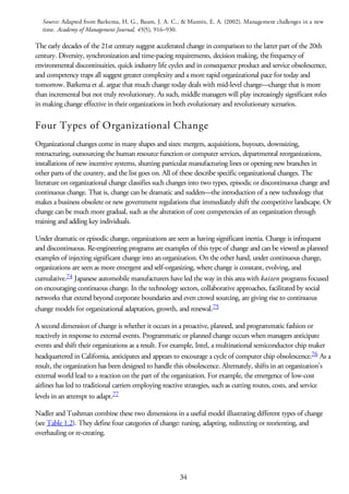 Source: Adapted from Barkema, H. G., Baum, J. A. C., & Mannix, E. A. (2002). Management challenges in a new
time. Academy of Management Journal, 45(5), 916–930.
The early decades of the 21st century suggest accelerated change in comparison to the latter part of the 20th
century. Diversity, synchronization and time-pacing requirements, decision making, the frequency of
environmental discontinuities, quick industry life cycles and in consequence product and service obsolescence,
and competency traps all suggest greater complexity and a more rapid organizational pace for today and
tomorrow. Barkema et al. argue that much change today deals with mid-level change—change that is more
than incremental but not truly revolutionary. As such, middle managers will play increasingly significant roles
in making change effective in their organizations in both evolutionary and revolutionary scenarios.
Four Types of Organizational Change
Organizational changes come in many shapes and sizes: mergers, acquisitions, buyouts, downsizing,
restructuring, outsourcing the human resource function or computer services, departmental reorganizations,
installations of new incentive systems, shutting particular manufacturing lines or opening new branches in
other parts of the country, and the list goes on. All of these describe specific organizational changes. The
literature on organizational change classifies such changes into two types, episodic or discontinuous change and
continuous change. That is, change can be dramatic and sudden—the introduction of a new technology that
makes a business obsolete or new government regulations that immediately shift the competitive landscape. Or
change can be much more gradual, such as the alteration of core competencies of an organization through
training and adding key individuals.
Under dramatic or episodic change, organizations are seen as having significant inertia. Change is infrequent
and discontinuous. Re-engineering programs are examples of this type of change and can be viewed as planned
examples of injecting significant change into an organization. On the other hand, under continuous change,
organizations are seen as more emergent and self-organizing, where change is constant, evolving, and
cumulative.74 Japanese automobile manufacturers have led the way in this area with kaizen programs focused
on encouraging continuous change. In the technology sectors, collaborative approaches, facilitated by social
networks that extend beyond corporate boundaries and even crowd sourcing, are giving rise to continuous
change models for organizational adaptation, growth, and renewal.75
A second dimension of change is whether it occurs in a proactive, planned, and programmatic fashion or
reactively in response to external events. Programmatic or planned change occurs when managers anticipate
events and shift their organizations as a result. For example, Intel, a multinational semiconductor chip maker
headquartered in California, anticipates and appears to encourage a cycle of computer chip obsolescence.76 As a
result, the organization has been designed to handle this obsolescence. Alternately, shifts in an organization’s
external world lead to a reaction on the part of the organization. For example, the emergence of low-cost
airlines has led to traditional carriers employing reactive strategies, such as cutting routes, costs, and service
levels in an attempt to adapt.77
Nadler and Tushman combine these two dimensions in a useful model illustrating different types of change
(see Table 1.2). They define four categories of change: tuning, adapting, redirecting or reorienting, and
overhauling or re-creating.
34
 