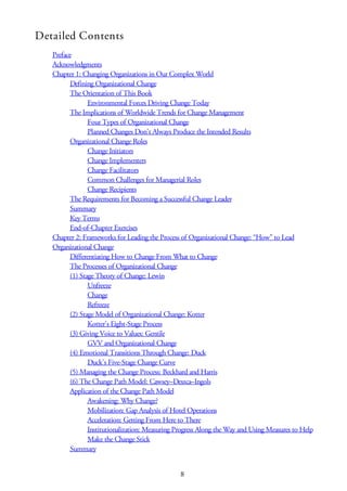 Detailed Contents
Preface
Acknowledgments
Chapter 1: Changing Organizations in Our Complex World
Defining Organizational Change
The Orientation of This Book
Environmental Forces Driving Change Today
The Implications of Worldwide Trends for Change Management
Four Types of Organizational Change
Planned Changes Don’t Always Produce the Intended Results
Organizational Change Roles
Change Initiators
Change Implementers
Change Facilitators
Common Challenges for Managerial Roles
Change Recipients
The Requirements for Becoming a Successful Change Leader
Summary
Key Terms
End-of-Chapter Exercises
Chapter 2: Frameworks for Leading the Process of Organizational Change: “How” to Lead
Organizational Change
Differentiating How to Change From What to Change
The Processes of Organizational Change
(1) Stage Theory of Change: Lewin
Unfreeze
Change
Refreeze
(2) Stage Model of Organizational Change: Kotter
Kotter’s Eight-Stage Process
(3) Giving Voice to Values: Gentile
GVV and Organizational Change
(4) Emotional Transitions Through Change: Duck
Duck’s Five-Stage Change Curve
(5) Managing the Change Process: Beckhard and Harris
(6) The Change Path Model: Cawsey–Deszca–Ingols
Application of the Change Path Model
Awakening: Why Change?
Mobilization: Gap Analysis of Hotel Operations
Acceleration: Getting From Here to There
Institutionalization: Measuring Progress Along the Way and Using Measures to Help
Make the Change Stick
Summary
8
 