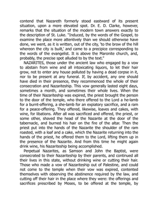 contend that Nazareth formerly stood eastward of its present
situation, upon a more elevated spot. Dr. E. D. Clarke, however,
remarks that the situation of the modern town answers exactly to
the description of St. Luke. “Induced, by the words of the Gospel, to
examine the place more attentively than we should otherwise have
done, we went, as it is written, out of the city, ‘to the brow of the hill
whereon the city is built,’ and came to a precipice corresponding to
the words of the evangelist. It is above the Maronite church, and,
probably, the precise spot alluded to by the text.”
NAZARITES, those under the ancient law who engaged by a vow
to abstain from wine and all intoxicating liquors, to let their hair
grow, not to enter any house polluted by having a dead corpse in it,
nor to be present at any funeral. If, by accident, any one should
have died in their presence, they recommenced the whole of their
consecration and Nazariteship. This vow generally lasted eight days,
sometimes a month, and sometimes their whole lives. When the
time of their Nazariteship was expired, the priest brought the person
to the door of the temple, who there offered to the Lord a he-lamb
for a burnt-offering, a she-lamb for an expiatory sacrifice, and a ram
for a peace-offering. They offered, likewise, loaves and cakes, with
wine, for libations. After all was sacrificed and offered, the priest, or
some other, shaved the head of the Nazarite at the door of the
tabernacle, and burned his hair on the fire of the altar. Then the
priest put into the hands of the Nazarite the shoulder of the ram
roasted, with a loaf and a cake, which the Nazarite returning into the
hands of the priest, he offered them to the Lord, lifting them up in
the presence of the Nazarite. And from this time he might again
drink wine, his Nazariteship being accomplished.
Perpetual Nazarites, as Samson and John the Baptist, were
consecrated to their Nazariteship by their parents, and continued all
their lives in this state, without drinking wine or cutting their hair.
Those who made a vow of Nazariteship out of Palestine, and could
not come to the temple when their vow was expired, contented
themselves with observing the abstinence required by the law, and
cutting off their hair in the place where they were: the offerings and
sacrifices prescribed by Moses, to be offered at the temple, by
 