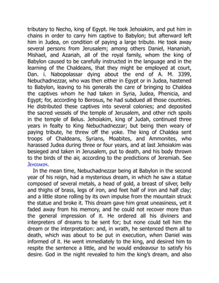 tributary to Necho, king of Egypt. He took Jehoiakim, and put him in
chains in order to carry him captive to Babylon; but afterward left
him in Judea, on condition of paying a large tribute. He took away
several persons from Jerusalem; among others Daniel, Hananiah,
Mishael, and Azariah, all of the royal family, whom the king of
Babylon caused to be carefully instructed in the language and in the
learning of the Chaldeans, that they might be employed at court,
Dan. i. Nabopolassar dying about the end of A. M. 3399,
Nebuchadnezzar, who was then either in Egypt or in Judea, hastened
to Babylon, leaving to his generals the care of bringing to Chaldea
the captives whom he had taken in Syria, Judea, Phenicia, and
Egypt; for, according to Berosus, he had subdued all those countries.
He distributed these captives into several colonies; and deposited
the sacred vessels of the temple of Jerusalem, and other rich spoils
in the temple of Belus. Jehoiakim, king of Judah, continued three
years in fealty to King Nebuchadnezzar; but being then weary of
paying tribute, he threw off the yoke. The king of Chaldea sent
troops of Chaldeans, Syrians, Moabites, and Ammonites, who
harassed Judea during three or four years, and at last Jehoiakim was
besieged and taken in Jerusalem, put to death, and his body thrown
to the birds of the air, according to the predictions of Jeremiah. See
Jehoiakim.
In the mean time, Nebuchadnezzar being at Babylon in the second
year of his reign, had a mysterious dream, in which he saw a statue
composed of several metals, a head of gold, a breast of silver, belly
and thighs of brass, legs of iron, and feet half of iron and half clay;
and a little stone rolling by its own impulse from the mountain struck
the statue and broke it. This dream gave him great uneasiness, yet it
faded away from his memory, and he could not recover more than
the general impression of it. He ordered all his diviners and
interpreters of dreams to be sent for; but none could tell him the
dream or the interpretation: and, in wrath, he sentenced them all to
death, which was about to be put in execution, when Daniel was
informed of it. He went immediately to the king, and desired him to
respite the sentence a little, and he would endeavour to satisfy his
desire. God in the night revealed to him the king’s dream, and also
 