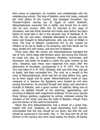 then weary of subjection, he revolted, and confederated with the
neighbouring princes. The king of Babylon came into Judea, reduced
the chief places of the country, and besieged Jerusalem: but
Pharaoh-Hophra coming out of Egypt to assist Zedekiah,
Nebuchadnezzar overcame him in battle, and forced him to retire
into his own country. After this he returned to the siege of
Jerusalem, and was three hundred and ninety days before the place
before he could take it. But in the eleventh year of Zedekiah, A. M.
3416, the city was taken. Zedekiah attempted to escape, but was
taken and brought to Nebuchadnezzar, who was then at Riblah in
Syria. The king of Babylon condemned him to die, caused his
children to be put to death in his presence, and then bored out his
eyes, loaded him with chains, and sent him to Babylon.
Three years after the Jewish war Nebuchadnezzar besieged the
city of Tyre, which siege held thirteen years. But during this interval,
he made war, also, on the Sidonians, Moabites, Ammonites, and
Idumeans; and these he treated in nearly the same manner as the
Jews. Josephus says these wars happened five years after the
destruction of Jerusalem, consequently in A. M. 3421. The city of
Tyre was taken in A. M. 3432. Ithobaal, who was then king, was put
to death, and Baal succeeded him. The Lord, as a reward to the
army of Nebuchadnezzar, which had lain so long before Tyre, gave
up to them Egypt and its spoils. Nebuchadnezzar made an easy
conquest of it, because the Egyptians were divided by civil wars
among themselves: he enriched himself with booty, and returned in
triumph to Babylon, with a great number of captives. Being now at
peace, he applied himself to the adorning, aggrandizing, and
enriching of Babylon with magnificent buildings. To him some ascribe
those famous gardens, supported by arches, reckoned among the
wonders of the world; and also the walls of Babylon, though many
give the honour of this work to Semiramis.
About this time Nebuchadnezzar had a dream of a great tree,
loaded with fruit. Suddenly, an angel descending from heaven,
commanded that the tree should be cut down, but that the root
should be preserved in the earth, Dan. iv. The king sent for all the
diviners in the country, but none could explain his dream, till Daniel,
 