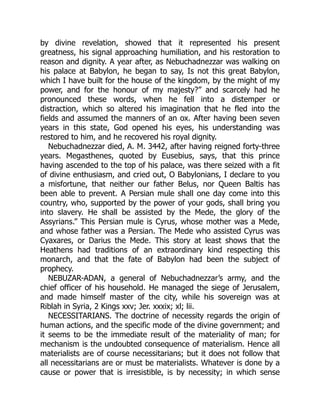 by divine revelation, showed that it represented his present
greatness, his signal approaching humiliation, and his restoration to
reason and dignity. A year after, as Nebuchadnezzar was walking on
his palace at Babylon, he began to say, Is not this great Babylon,
which I have built for the house of the kingdom, by the might of my
power, and for the honour of my majesty?” and scarcely had he
pronounced these words, when he fell into a distemper or
distraction, which so altered his imagination that he fled into the
fields and assumed the manners of an ox. After having been seven
years in this state, God opened his eyes, his understanding was
restored to him, and he recovered his royal dignity.
Nebuchadnezzar died, A. M. 3442, after having reigned forty-three
years. Megasthenes, quoted by Eusebius, says, that this prince
having ascended to the top of his palace, was there seized with a fit
of divine enthusiasm, and cried out, O Babylonians, I declare to you
a misfortune, that neither our father Belus, nor Queen Baltis has
been able to prevent. A Persian mule shall one day come into this
country, who, supported by the power of your gods, shall bring you
into slavery. He shall be assisted by the Mede, the glory of the
Assyrians.” This Persian mule is Cyrus, whose mother was a Mede,
and whose father was a Persian. The Mede who assisted Cyrus was
Cyaxares, or Darius the Mede. This story at least shows that the
Heathens had traditions of an extraordinary kind respecting this
monarch, and that the fate of Babylon had been the subject of
prophecy.
NEBUZAR-ADAN, a general of Nebuchadnezzar’s army, and the
chief officer of his household. He managed the siege of Jerusalem,
and made himself master of the city, while his sovereign was at
Riblah in Syria, 2 Kings xxv; Jer. xxxix; xl; lii.
NECESSITARIANS. The doctrine of necessity regards the origin of
human actions, and the specific mode of the divine government; and
it seems to be the immediate result of the materiality of man; for
mechanism is the undoubted consequence of materialism. Hence all
materialists are of course necessitarians; but it does not follow that
all necessitarians are or must be materialists. Whatever is done by a
cause or power that is irresistible, is by necessity; in which sense
 