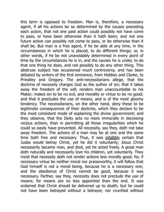 this term is opposed to freedom. Man is, therefore, a necessary
agent, if all his actions be so determined by the causes preceding
each action, that not one past action could possibly not have come
to pass, or have been otherwise than it hath been; and not one
future action can possibly not come to pass, or be otherwise than it
shall be. But man is a free agent, if he be able at any time, in the
circumstances in which he is placed, to do different things; or, in
other words, if he be not unavoidably determined in every point of
time by the circumstances he is in, and the causes he is under, to do
that one thing he does, and not possibly to do any other thing. This
abstruse subject has occasioned much controversy, and has been
debated by writers of the first eminence, from Hobbes and Clarke, to
Priestley and Gregory. The anti-necessitarians allege, that the
doctrine of necessity charges God as the author of sin; that it takes
away the freedom of the will; renders man unaccountable to his
Maker; makes sin to be no evil, and morality or virtue to be no good;
and that it precludes the use of means, and is of the most gloomy
tendency. The necessitarians, on the other hand, deny these to be
legitimate consequences of their doctrine, which they declare to be
the most consistent mode of explaining the divine government; and
they observe, that the Deity acts no more immorally in decreeing
vicious actions, than in permitting all those irregularities which he
could so easily have prevented. All necessity, say they, doth not take
away freedom. The actions of a man may be at one and the same
time both free and necessary. Thus, it was infallibly certain that
Judas would betray Christ, yet he did it voluntarily; Jesus Christ
necessarily became man, and died, yet he acted freely. A good man
doth naturally and necessarily love his children, yet voluntarily. They
insist that necessity doth not render actions less morally good; for, if
necessary virtue be neither moral nor praiseworthy, it will follow that
God himself is not a moral being, because he is a necessary one;
and the obedience of Christ cannot be good, because it was
necessary. Farther, say they, necessity does not preclude the use of
means; for means are no less appointed than the end. It was
ordained that Christ should be delivered up to death; but he could
not have been betrayed without a betrayer, nor crucified without
 